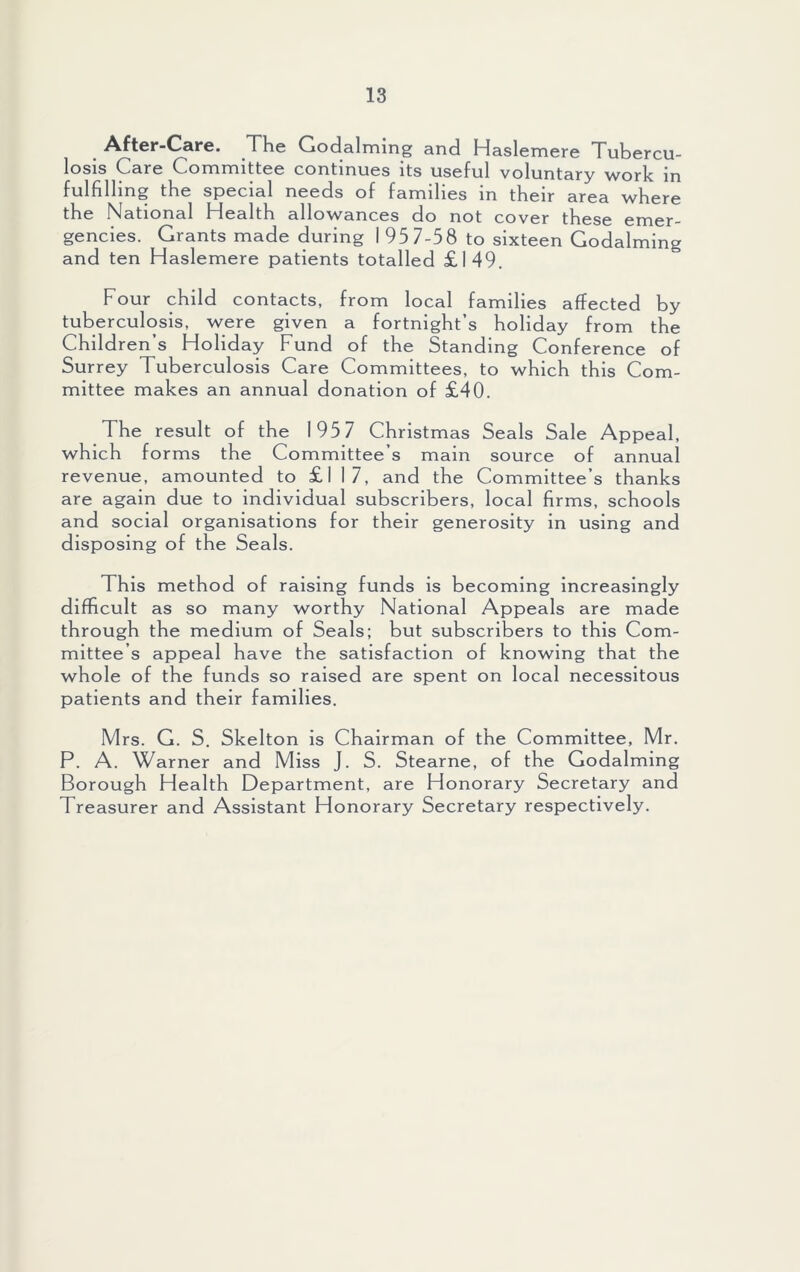 After-Care. The Godaiming and Haslemere Tubercu- losis Care Committee continues its useful voluntary work in fulfilling the special needs of families in their area where the National Health allowances do not cover these emer- gencies. Grants made during 1 95 7-58 to sixteen Godaiming and ten Haslemere patients totalled £149. Four child contacts, from local families affected by tuberculosis, were given a fortnight’s holiday from the Children’s Holiday Fund of the Standing Conference of Surrey Tuberculosis Care Committees, to which this Com- mittee makes an annual donation of £40. The result of the 195 7 Christmas Seals Sale Appeal, which forms the Committee’s main source of annual revenue, amounted to £117, and the Committee’s thanks are again due to individual subscribers, local firms, schools and social organisations for their generosity in using and disposing of the Seals. This method of raising funds is becoming increasingly difficult as so many worthy National Appeals are made through the medium of Seals; but subscribers to this Com- mittee’s appeal have the satisfaction of knowing that the whole of the funds so raised are spent on local necessitous patients and their families. Mrs. G. S. Skelton is Chairman of the Committee, Mr. P. A. Warner and Miss J. S. Stearne, of the Godaiming Borough Health Department, are Honorary Secretary and Treasurer and Assistant Honorary Secretary respectively.