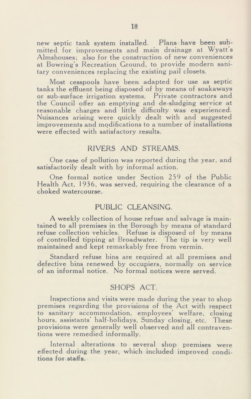 new septic tank system installed. Plans have been sub- mitted for improvements and main drainage at Wyatt s Almshouses; also for the construction of new conveniences at Bowring’s Recreation Ground, to provide modern sani- tary conveniences replacing the existing pail closets. Most cesspools have been adapted for use as septic tanks the effluent being disposed of by means of soakaways or sub-surface irrigation systems. Private contractors and the Council offer an emptying and de-sludging service at reasonable charges and little difficulty was experienced. Nuisances arising were quickly dealt with and suggested improvements and modifications to a number of installations were effected with satisfactory results. RIVERS AND STREAMS. One case of pollution was reported during the year, and satisfactorily dealt with by informal action. One formal notice under Section 259 of the Public Health Act, 1936, was served, requiring the clearance of a choked watercourse. PUBLIC CLEANSING. A weekly collection of house refuse and salvage is main- tained to all premises in the Borough by means of standard refuse collection vehicles. Refuse is disposed of by means of controlled tipping at Broadwater. The tip is very well maintained and kept remarkably free from vermin. Standard refuse bins are required at all premises and defective bins renewed by occupiers, normally on service of an informal notice. No formal notices were served. SHOPS ACT. Inspections and visits were made during the year to shop premises regarding the provisions of the Act with respect to sanitary accommodation, employees’ welfare, closing hours, assistants’ half-holidays, Sunday closing, etc. These provisions were generally well observed and all contraven- tions were remedied informally. Internal alterations to several shop premises were effected during the year, which included improved condi- tions for staffs.