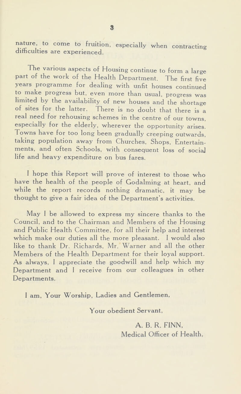 nature, to come to fruition, especially when contracting difficulties are experienced. The various aspects of Housing continue to form a large part of the work of the Health Department. The first five years programme for dealing with unfit houses continued to make progress but, even more than usual, progress was limited by the availability of new houses and the shortage of sites for the latter. There is no doubt that there is a real need for rehousing schemes in the centre of our towns, especially for the elderly, wherever the opportunity arises. Towns have for too long been gradually creeping outwards, taking population away from Churches, Shops, Entertain- ments, and often Schools, with consequent loss of sociaj life and heavy expenditure on bus fares. 1 hope this Report will prove of interest to those who have the health of the people of Godaiming at heart, and while the report records nothing dramatic, it may be thought to give a fair idea of the Department’s activities. May 1 be allowed to express my sincere thanks to the Council, and to the Chairman and Members of the Housing and Public Health Committee, for all their help and interest which make our duties all the more pleasant. 1 would also like to thank Dr. Richards, Mr. Warner and all the other Members of the Health Department for their loyal support. As always, 1 appreciate the goodwill and help which my Department and I receive from our colleagues in other Departments. 1 am. Your Worship, Ladies and Gentlemen, Your obedient Servant, A. B. R. FINN, Medical Officer of Health.
