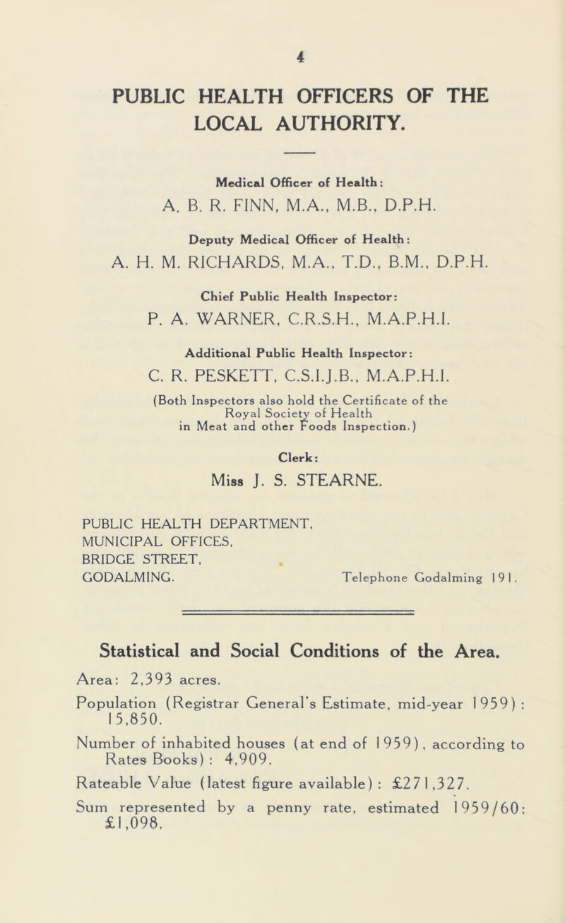 PUBLIC HEALTH OFFICERS OF THE LOCAL AUTHORITY. Medical Officer of Health: A. B. R. FINN, M.A.. M.B., D.P.H. Deputy Medical Officer of Health; A. H. M. RICHARDS. M.A., T.D., B.M., D.P.H. Chief Public Health Inspector: P. A. WARNER. C.R.S.H., M.A.P.H.I. Additional Public Health Inspector: C. R. PESKETT, C.S.I.J.B., M.A.P.H.I. (Both Inspectors also hold the Certificate of the Royal Society of Health in Meat and other Foods Inspection.) Clerk: Miss J. S. STEARNE. PUBLIC HEALTH DEPARTMENT, MUNICIPAL OFFICES. BRIDGE STREET, GODALMING. Telephone Godaiming 191. Statistical and Social Conditions of the Area. Area: 2,393 acres. Population (Registrar General’s Estimate, mid-year 1959) : 15,850. Number of inhabited houses (at end of 1959), according to Rates Books) : 4,909. Rateable Value (latest figure available) : £271,327. Sum represented by a penny rate, estimated 1959/60: £1,098,