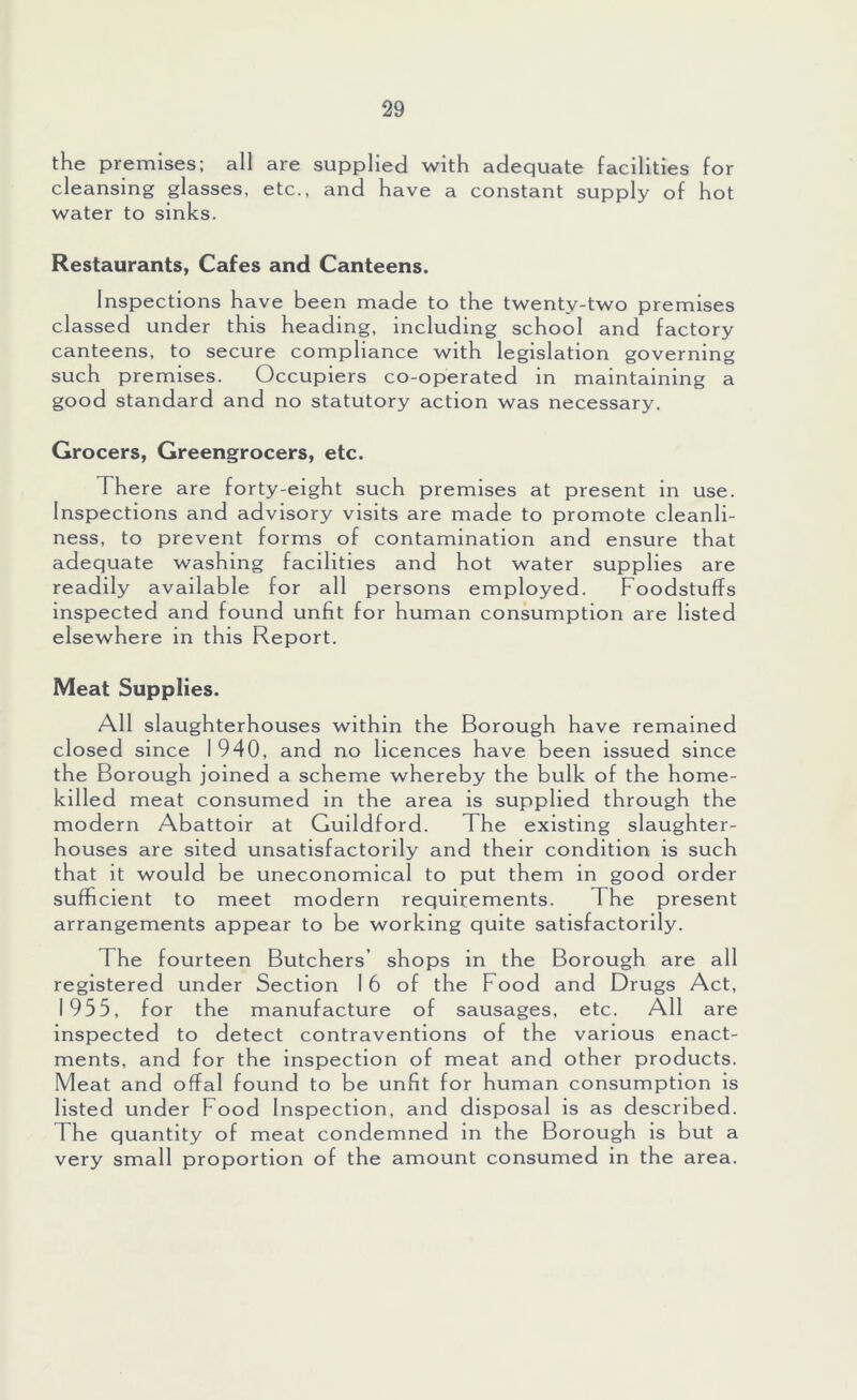 the premises; all are supplied with adequate facilities for cleansing glasses, etc., and have a constant supply of hot water to sinks. Restaurants, Cafes and Canteens. Inspections have been made to the twenty-two premises classed under this heading, including school and factory canteens, to secure compliance with legislation governing such premises. Occupiers co-operated in maintaining a good standard and no statutory action was necessary. Grocers, Greengrocers, etc. There are forty-eight such premises at present in use. Inspections and advisory visits are made to promote cleanli- ness, to prevent forms of contamination and ensure that adequate washing facilities and hot water supplies are readily available for all persons employed. Foodstuffs inspected and found unfit for human consumption are listed elsewhere in this Report. Meat Supplies. All slaughterhouses within the Borough have remained closed since I 940, and no licences have been issued since the Borough joined a scheme whereby the bulk of the home- killed meat consumed in the area is supplied through the modern Abattoir at Guildford. The existing slaughter- houses are sited unsatisfactorily and their condition is such that it would be uneconomical to put them in good order sufficient to meet modern requirements. The present arrangements appear to be working quite satisfactorily. The fourteen Butchers’ shops in the Borough are all registered under Section I 6 of the Food and Drugs Act, 1955, for the manufacture of sausages, etc. All are inspected to detect contraventions o f the various enact- ments, and for the inspection of meat and other products. Meat and offal found to be unfit for human consumption is listed under Food Inspection, and disposal is as described. The quantity of meat condemned in the Borough is but a very small proportion of the amount consumed in the area.