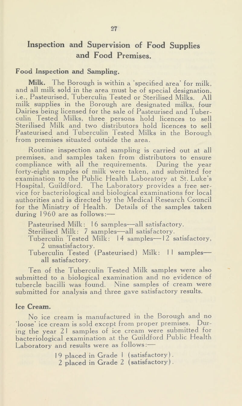 Inspection and Supervision of Food Supplies and Food Premises. Food Inspection and Sampling. Milk. The Borough is within a ‘specified area’ for milk, and all milk sold in the area must be of special designation, i.e., Pasteurised, Tuberculin Tested or Sterilised Milks. All milk supplies in the Borough are designated milks, four Dairies being licensed for the sale of Pasteurised and Tuber- culin Tested Milks, three persons hold licences to sell Sterilised Milk and two distributors hold licences to sell Pasteurised and Tuberculin Tested Milks in the Borough from premises situated outside the area. Routine inspection and sampling is carried out at all premises, and samples taken from distributors to ensure compliance with all the requirements. During the year forty-eight samples of milk were taken, and submitted for examination to the Public Health Laboratory at St. Luke’s Hospital, Guildford. The Laboratory provides a free ser- vice for bacteriological and biological examinations for local authorities and is directed by the Medical Research Council for the Ministry of Health. Details of the samples taken during I960 are as follows:— Pasteurised Milk: 16 samples—all satisfactory. Sterilised Milk: 7 samples—all satisfactory. Tuberculin Tested Milk: 14 samples—12 satisfactory, 2 unsatisfactory. Tuberculin Tested (Pasteurised) Milk: I I samples— all satisfactory. Ten of the Tuberculin Tested Milk samples were also submitted to a biological examination and no evidence of tubercle bacdli was found. Nine samples of cream were submitted for analysis and three gave satisfactory results. Ice Cream. No ice cream is manufactured in the Borough and no loose’ ice cream is sold except from proper premises. Dur- ing the year 2 I samples of ice cream were submitted for bacteriological examination at the Guildford Public Health Laboratory and results were as follows: 1 9 placed in Grade I (satisfactory). 2 placed in Grade 2 (satisfactory).