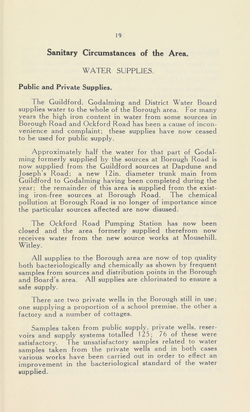 Sanitary Circumstances of the Area. WATER SUPPLIES. Public and Private Supplies. The Guildford, Godaiming and District Water Board supplies water to the whole of the Borough area. For many years the high iron content in water from some sources in Borough Road and Ockford Road has been a cause of incon- venience and complaint; these supplies have now ceased to be used for public supply. Approximately half the water for that part of Godai- ming formerly supplied by the sources at Borough Road is now supplied from the Guildford sources at Dapdune and Josephs Road; a new 1 2in. diameter trunk main from Guildford to Godaiming having been completed during the year; the remainder of this area is supplied from the exist- ing iron-free sources at Borough Road. The chemical pollution at Borough Road is no longer of importance since the particular sources affected are now disused. The Ockford Road Pumping Station has now been closed and the area formerly supplied therefrom now receives water from the new source works at Mousehill, Witley. All supplies to the Borough area are now of top quality both bacteriologically and chemically as shown by frequent samples from sources and distribution points in the Borough and Board’s area. All supplies are chlorinated to ensure a safe supply. There are two private wells in the Borough still in use; one supplying a proportion of a school premise, the other a factory and a number of cottages. Samples taken from public supply, private wells, reser- voirs and supply systems totalled 125; /6 of these were satisfactory. The unsatisfactory samples related to water samples taken from the private wells and in both cases various works have been carried out in order to effect an improvement in the bacteriological standard of the water supplied.
