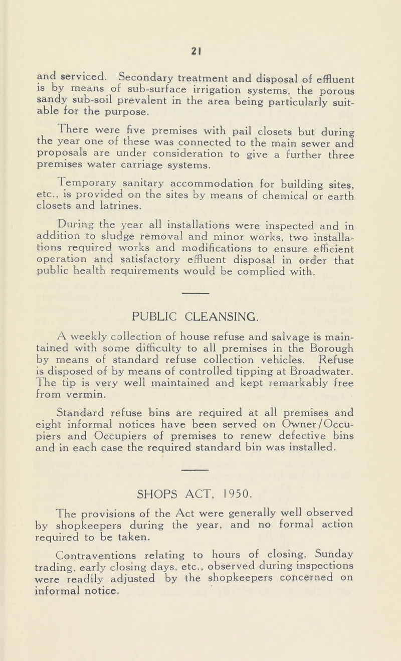 and serviced. Secondary treatment and disposal of effluent is by means of sub-surface irrigation systems, the porous sandy sub-soil prevalent in the area being particularly suit- able for the purpose. There were five premises with pail closets but during the year one of these was connected to the mam sewer and proposals are under consideration to give a further three premises water carriage systems. t emporary sanitary accommodation for building sites, etc., is provided on the sites by means of chemical or earth closets and latrines. During the year all installations were inspected and in addition to sludge removal and minor works, two installa- tions required works and modifications to ensure efficient operation and satisfactory effluent disposal in order that public health requirements would be complied with. PUBLIC CLEANSING. A weekly collection of house refuse and salvage is main- tained with some difficulty to all premises in the Borough by means of standard refuse collection vehicles. Refuse is disposed o f by means of controlled tipping at Broadwater. The tip is very well maintained and kept remarkably free from vermin. Standard refuse bins are required at all premises and eight informal notices have been served on Owner/Occu- piers and Occupiers of premises to renew defective bins and in each case the required standard bin was installed. SHOPS ACT, 1950. The provisions of the Act were generally well observed by shopkeepers during the year, and no formal action required to be taken. Contraventions relating to hours of closing, Sunday trading, early closing days, etc., observed during inspections were readily adjusted by the shopkeepers concerned on informal notice.