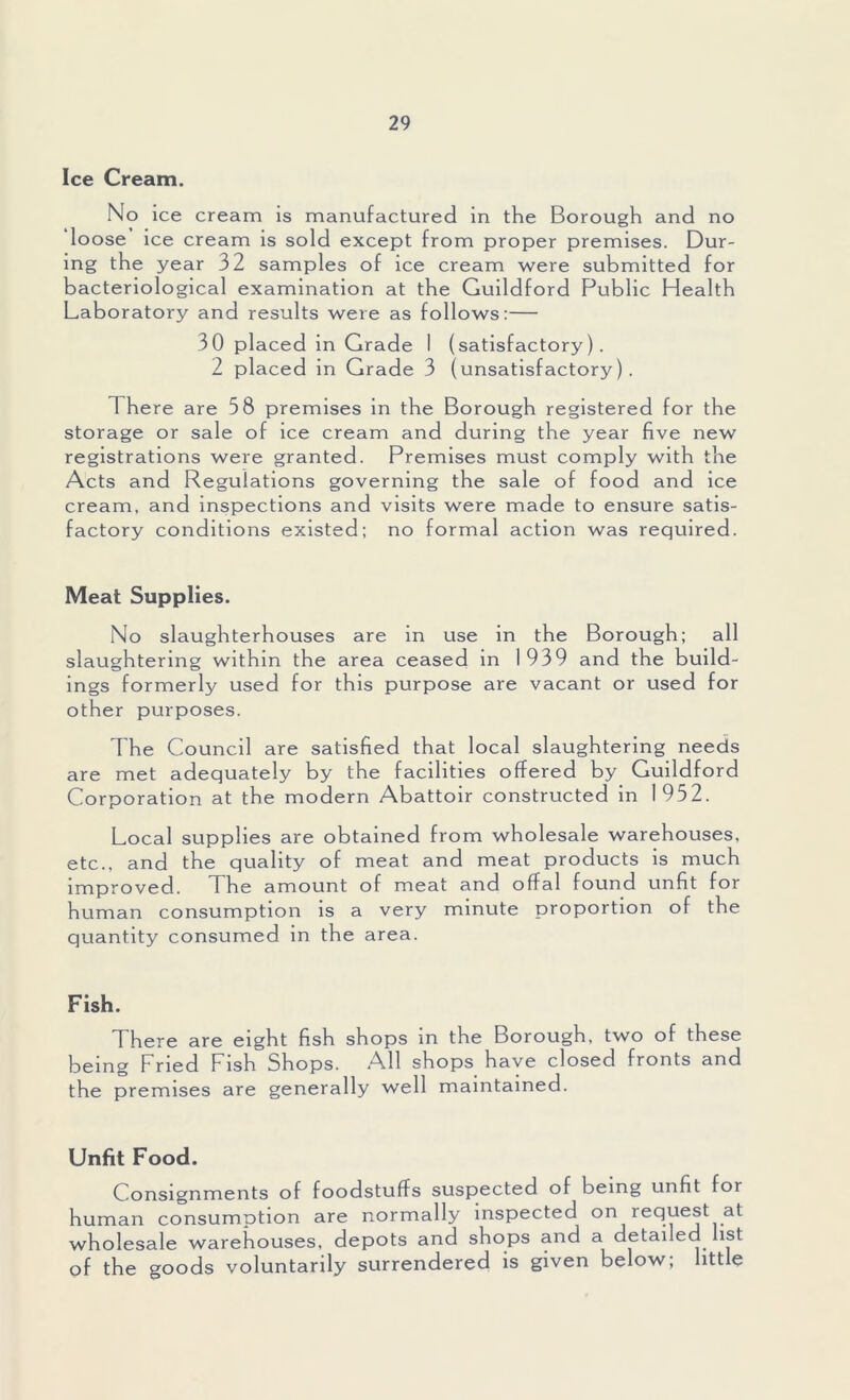 Ice Cream. No ice cream is manufactured in the Borough and no loose ice cream is sold except from proper premises. Dur- ing the year 32 samples of ice cream were submitted for bacteriological examination at the Guildford Public Health Laboratory and results were as follows:— 30 placed in Grade I (satisfactory). 2 placed in Grade 3 (unsatisfactory). There are 58 premises in the Borough registered for the storage or sale of ice cream and during the year five new registrations were granted. Premises must comply with the Acts and Regulations governing the sale of food and ice cream, and inspections and visits were made to ensure satis- factory conditions existed; no formal action was required. Meat Supplies. No slaughterhouses are in use in the Borough; all slaughtering within the area ceased in 1939 and the build- ings formerly used for this purpose are vacant or used for other purposes. The Council are satisfied that local slaughtering needs are met adequately by the facilities offered by Guildford Corporation at the modern Abattoir constructed in 1952. Local supplies are obtained from wholesale warehouses, etc., and the quality of meat and meat products is much improved. The amount of meat and offal found unfit for human consumption is a very minute proportion of the quantity consumed in the area. Fish. There are eight fish shops in the Borough, two of these being Fried Fish Shops. All shops have closed fronts and the premises are generally well maintained. Unfit Food. Consignments of foodstuffs suspected of being unfit for human consumption are normally inspected on request at wholesale warehouses, depots and shops and a detailed ist of the goods voluntarily surrendered is given below; little