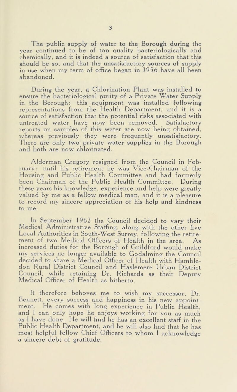 The public supply of water to the Borough during the year continued to be of top quality bacteriologically and chemically, and it is indeed a source of satisfaction that this should be so, and that the unsatisfactory sources of supply in use when my term of office began in 1956 have all been abandoned. During the year, a Chlorination Plant was installed to ensure the bacteriological purity of a Private Water Supply in the Borough: this equipment was installed following representations from the Health Department, and it is a source of satisfaction that the potential risks associated with untreated water have now been removed. Satisfactory reports on samples of this water are now being obtained, whereas previously they were frequently unsatisfactory. There are only two private water supplies in the Borough and both are now chlorinated. Alderman Gregory resigned from the Council in Feb- ruary: until his retirement he was Vice-Chairman of the Housing and Public Health Committee and had formerly been Chairman of the Public Health Committee. During these years his knowledge, experience and help were greatly valued by me as a fellow medical man, and it is a pleasure to record my sincere appreciation of his help and kindness to me. In September 1962 the Council decided to vary their Medical Administrative Staffing, along with the other five Local Authorities in South-West Surrey, following the retire- ment of two Medical Officers of Health in the area. As increased duties for the Borough of Guildford would make my services no longer available to Godaiming the Council decided to share a Medical Officer of Health with Hamble- don Rural District Council and Haslemere Urban District Council, while retaining Dr. Richards as their Deputy Medical Officer of Health as hitherto. It therefore behoves me to wish my successor. Dr. Bennett, every success and happiness in his new appoint- ment. He comes with long experience in Public Health, and 1 can only hope he enjoys working for you as much as 1 have done. He will find he has an excellent staff in the Public Health Department, and he will also find that he has most helpful fellow Chief Officers to whom 1 acknowledge a sincere debt of gratitude.