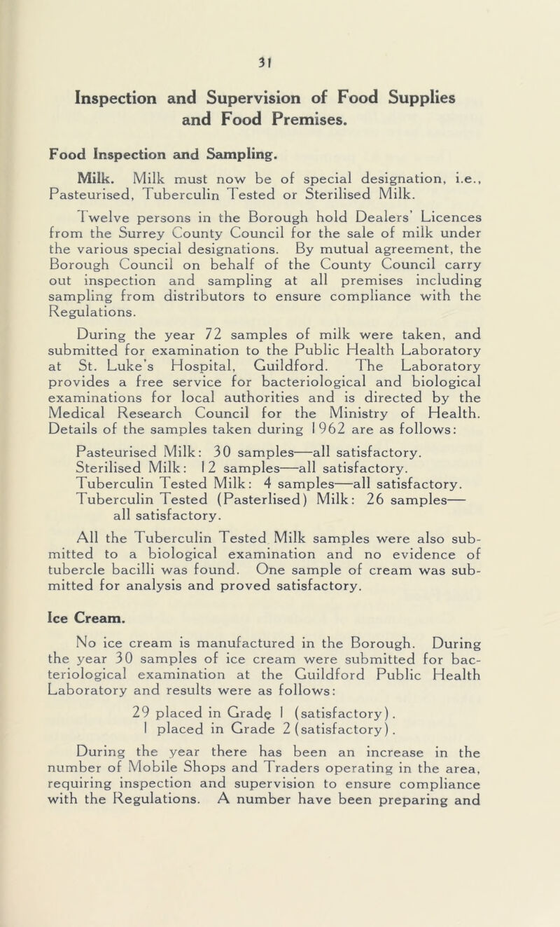 Inspection and Supervision of Food Supplies and Food Premises. Food Inspection £uid Sampling. Milk. Milk must now be of special designation, i.e.. Pasteurised, Tuberculin Tested or Sterilised Milk. Twelve persons in the Borough hold Dealers’ Licences from the Surrey County Council for the sale of milk under the various special designations. By mutual agreement, the Borough Council on behalf of the County Council carry out inspection and sampling at all premises including sampling from distributors to ensure compliance with the Regulations. During the year 72 samples of milk were taken, and submitted for examination to the Public Health Laboratory at St. Luke’s Hospital, Guildford. The Laboratory provides a free service for bacteriological and biological examinations for local authorities and is directed by the Medical Research Council for the Ministry of Health. Details of the samples taken during I 962 are as follows: Pasteurised Milk: 30 samples—all satisfactory. Sterilised Milk: 12 samples—all satisfactory. Tuberculin Tested Milk: 4 samples—all satisfactory. Tuberculin Tested (Pasterlised) Milk: 26 samples— all satisfactory. All the Tuberculin Tested Milk samples were also sub- mitted to a biological examination and no evidence of tubercle bacilli was found. One sample of cream was sub- mitted for analysis and proved satisfactory. Ice Cream. No ice cream is manufactured in the Borough. During the year 30 samples of ice cream were submitted for bac- teriological examination at the Guildford Public Health Laboratory and results were as follows: 29 placed in Grade 1 (satisfactory). 1 placed in Grade 2 (satisfactory). During the year there has been an increase in the number of Mobile Shops and Traders operating in the area, requiring inspection and supervision to ensure compliance with the Regulations. A number have been preparing and