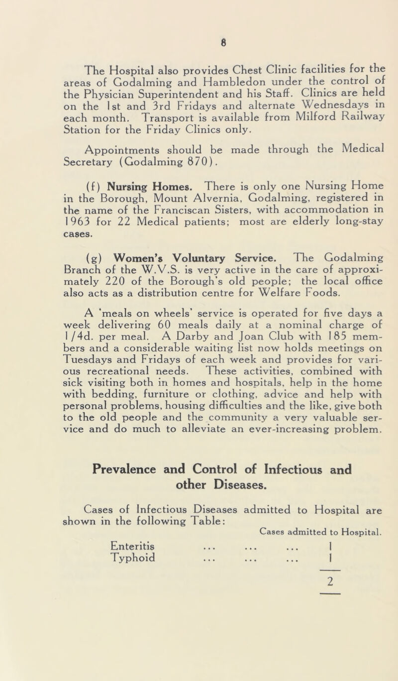 The Hospital also provides Chest Clinic facilities for the areas of Godaiming and Hambledon under the control of the Physician Superintendent and his Staff. Clinics are held on the 1st and 3rd Fridays and alternate Wednesdays in each month. 1 ransport is available from Milford Railway Station for the Friday Clinics only. Appointments should be made through the Medical Secretary (Godaiming 870). (f) Nursing Homes. There is only one Nursing Home in the Borough, Mount Alvernia, Godaiming, registered in the name of the Franciscan Sisters, with accommodation in 1963 for 22 Medical patients; most are elderly long-stay cases. (g) Women’s Voluntary Service. The Godaiming Branch of the W.V.S. is very active in the care of approxi- mately 220 of the Borough’s old people; the local office also acts as a distribution centre for Welfare Foods. A ‘meals on wheels’ service is operated for five days a week delivering 60 meals daily at a nominal charge of 1 /4d. per meal. A Darby and Joan Club with 183 mem- bers and a considerable waiting list now holds meetings on Tuesdays and Fridays of each week and provides for vari- ous recreational needs. These activities, combined with sick visiting both in homes and hospitals, help in the home with bedding, furniture or clothing, advice and help with personal problems, housing difficulties and the like, give both to the old people and the community a very valuable ser- vice and do much to alleviate an ever-increasing problem. Prevalence and Control of Infectious and other Diseases. Cases of Infectious Diseases admitted to Hospital are shown in the following Table: Cases admitted to Hospital. Enteritis ... ... ... 1 Typhoid ... ... ... I 2