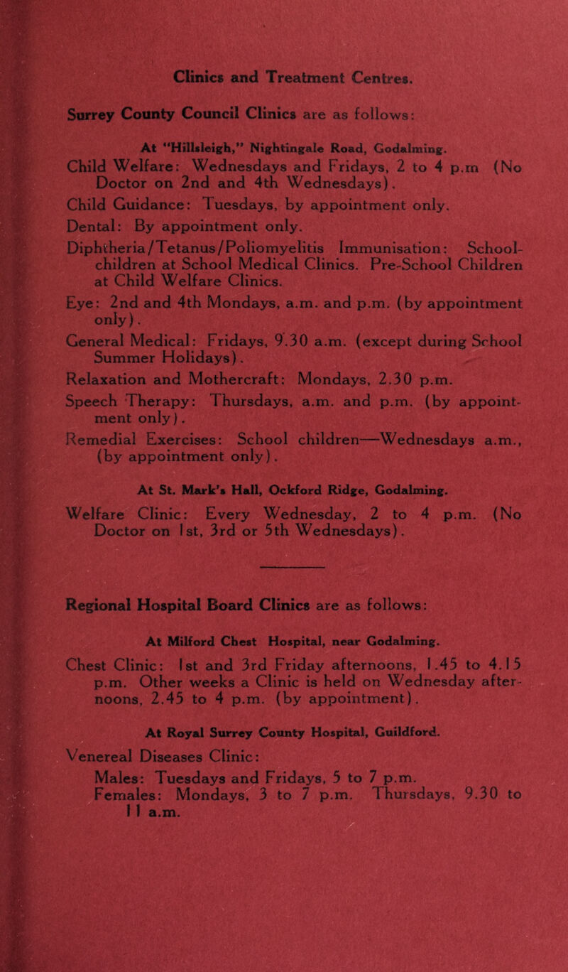 Clinics and Treatment Centres. Surrey County Council Clinics are as follows: At Hillsleigh,” Nightingale Road, Godaiming. Child Welfare: Wednesdays and Fridays, 2 to 4 p.m (No Doctor on 2nd and 4th Wednesdays). Child Guidance: Tuesdays, by appointment only. Dental: By appointment only. Diphtheria/Tetanus/Poliomyelitis Immunisation: School- children at School Medical Clinics. Pre-School Children at Child Welfare Clinics. Eye: 2nd and 4th Mondays, a.m. and p.m. (by appointment only). General Medical: Fridays, 9.30 a.m. (except during School Summer Holidays), Relaxation and Mothercraft: Mondays, 2.30 p.m. Speech Therapy: Thursdays, a.m. and p.m. (by appoint- ment only). Remedial Exercises: School children—Wednesdays a.m., (by appointment only). At St. Mark’s Hall, Ockford Ridge, Godaiming. Welfare Clinic: Every Wednesday, 2 to 4 p.m. (No Doctor on 1st, 3rd or 3th Wednesdays). Regional Hospital Board Clinics are as follows: At Milford Chest Hospital, near Godaiming. Chest Clinic: 1st and 3rd Friday afternoons, 1.43 to 4.13 p.m. Other weeks a Clinic is held on Wednesday after- noons, 2.45 to 4 p.m. (by appointment). At Royal Surrey County Hospital, Guildford. Venereal Diseases Clinic: Males: Tuesdays and Fridays, 5 to 7 p.m. Females: Mondays, 3 to 7 p.m. Thursdays, 9.30 to 1 1 a.m.