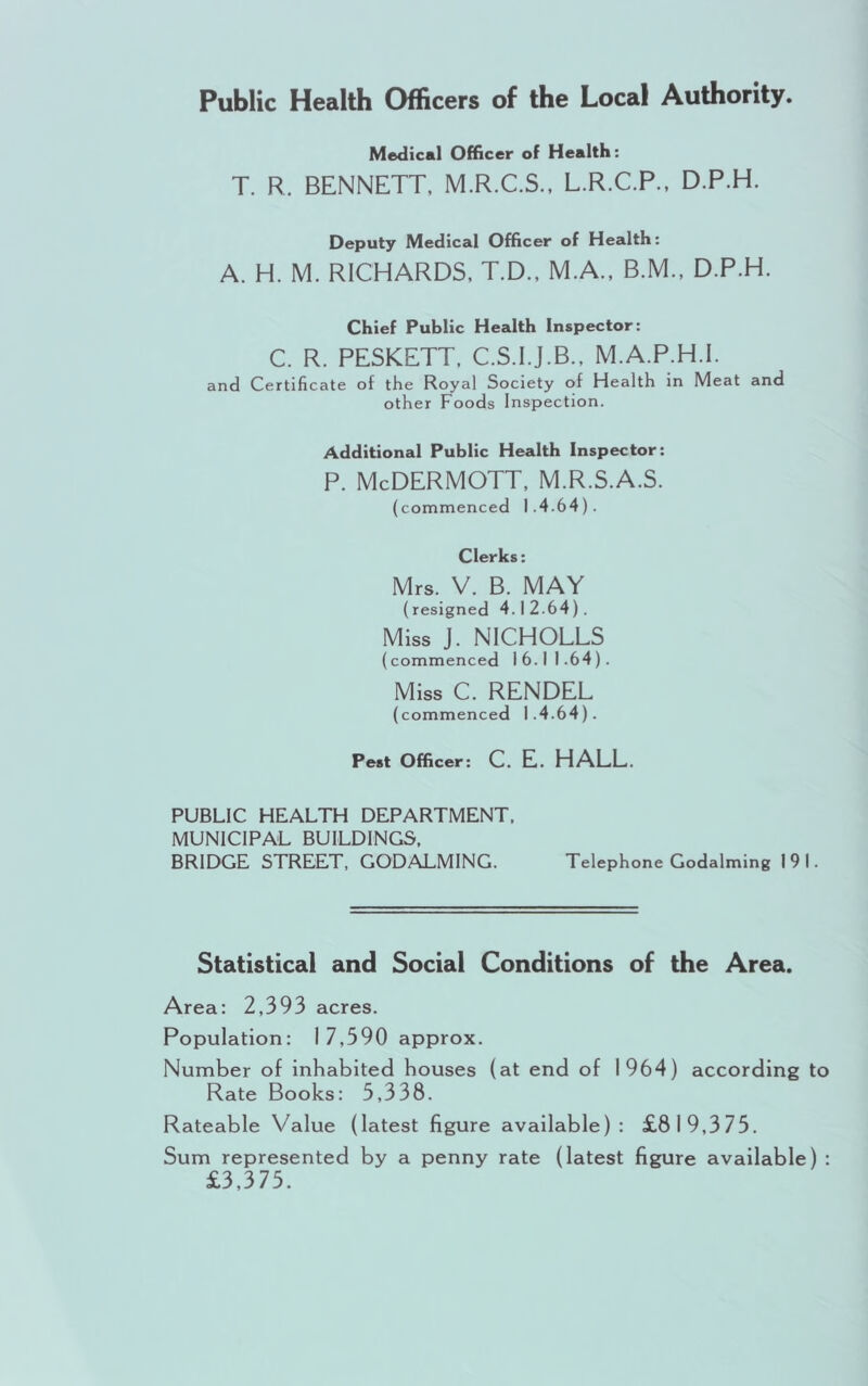 Public Health Officers of the Local Authority. Medical Officer of Health: T. R. BENNETT, M.R.C.S., L.R.C.P., D.P.H. Deputy Medical Officer of Health: A. H. M. RICHARDS, T.D., M.A., B.M., D.P.H. Chief Public Health Inspector: C. R. PESKETT. C.S.I.J.B., M.A.P.H.l. and Certificate of the Royal Society of Health in Meat and other Foods Inspection. Additional Public Health Inspector: p. McDermott, m.r.s.a.s. (commenced 1.4.64). Clerks: Mrs. V. B. MAY (resigned 4.12.64). Miss J. NICHOLES (commenced 16.11.64). Miss C. RENDER (commenced 1.4.64). Pest Officer: C. E. HALL. PUBLIC HEALTH DEPARTMENT. MUNICIPAL BUILDINGS. BRIDGE STREET, GODALMING. Telephone Godaiming 191. Statistical and Social Conditions of the Area. Area: 2.393 acres. Population: 17.590 approx. Number of inhabited houses (at end of 1964) according to Rate Books: 5.338. Rateable Value (latest figure available): £819.375. Sum represented by a penny rate (latest figure available) : £3.375.