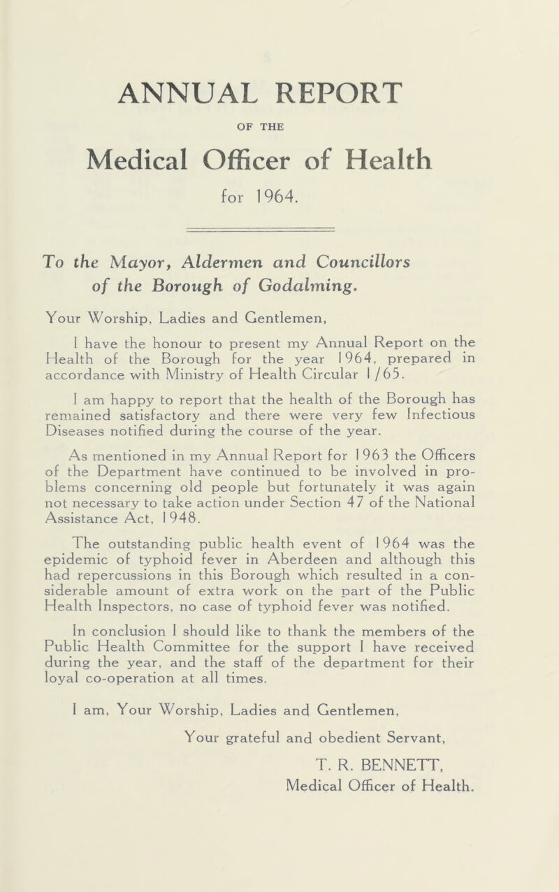 ANNUAL REPORT OF THE Medical Officer of Health for 1964. To the Mayor, Aldermen and Councillors of the Borough of Godaiming, Your Worship, Ladies and Gentlemen, 1 have the honour to present my Annual Report on the Health of the Borough for the year 1964, prepared in accordance with Ministry of Health Circular 1 /65. 1 am happy to report that the health of the Borough has remained satisfactory and there were very few Infectious Diseases notified during the course of the year. As mentioned in my Annual Report for 1 963 the Officers of the Department have continued to be involved in pro- blems concerning old people but fortunately it was again not necessary to take action under Section 47 of the National Assistance Act, I 948. The outstanding public health event of I 964 was the epidemic of typhoid fever in Aberdeen and although this had repercussions in this Borough which resulted in a con- siderable amount of extra work on the part of the Public Health Inspectors, no case of typhoid fever was notified. In conclusion 1 should like to thank the members of the Public Health Committee for the support 1 have received during the year, and the staff of the department for their loyal co-operation at all times. I am. Your Worship, Ladles and Gentlemen, Your grateful and obedient Servant, T. R. BENNETT, Medical Officer of Health.