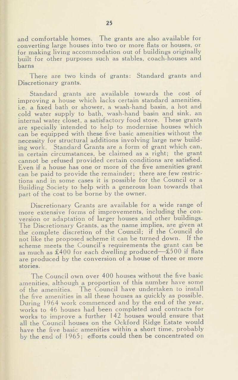 and comfortable homes. The grants are also available for converting large houses into two or more flats or houses, or for making living accommodation out of buildings originally built for other purposes such as stables, coach-houses and barns There are two kinds of grants: Standard grants and Discretionary grants. Standard grants are available towards the cost of improving a house which lacks certain standard amenities, i.e. a fixed bath or shower, a wash-hand basin, a hot and cold water supply to bath, wash-hand basin and sink, an internal water closet, a satisfactory food store. These grants are specially intended to help to modernise houses which can be equipped with these five basic amenities without the necessity for structural additions involving large new build- ing work. Standard Grants are a form of grant which can, in certain circumstances, be claimed as a right; the grant cannot be refused provided certain conditions are satisfied. Even if a house has one or more of the five amenities grant can be paid to provide the remainder; there are few restric- tions and in some cases it is possible for the Council or a Building Society to help with a generous loan towards that part of the cost to be borne by the owner. Discretionary Grants are available for a wide range of more extensive forms of improvements, including the con- version or adaptation of larger houses and other buildings. The Discretionary Grants, as the name implies, are given at the complete discretion of the Council; if the Council do not like the proposed scheme it can be turned down. If the scheme meets the Council’s requirements the grant can be as much as £400 for each dwelling produced—£500 if flats are produced by the conversion of a house of three or more stories. The Council own over 400 houses without the five basic amenities, although a proportion of this number have some of the amenities. The Council have undertaken to install the five amenities in all these houses as quickly as possible. During 1964 work commenced and by the end of the year, works to 46 houses had been completed and contracts for works to Improve a further 142 houses would ensure that all the Council houses on the Ockford Ridge Estate would have the five basic amenities within a short time, probably by the end of 1965; efforts could then be concentrated on