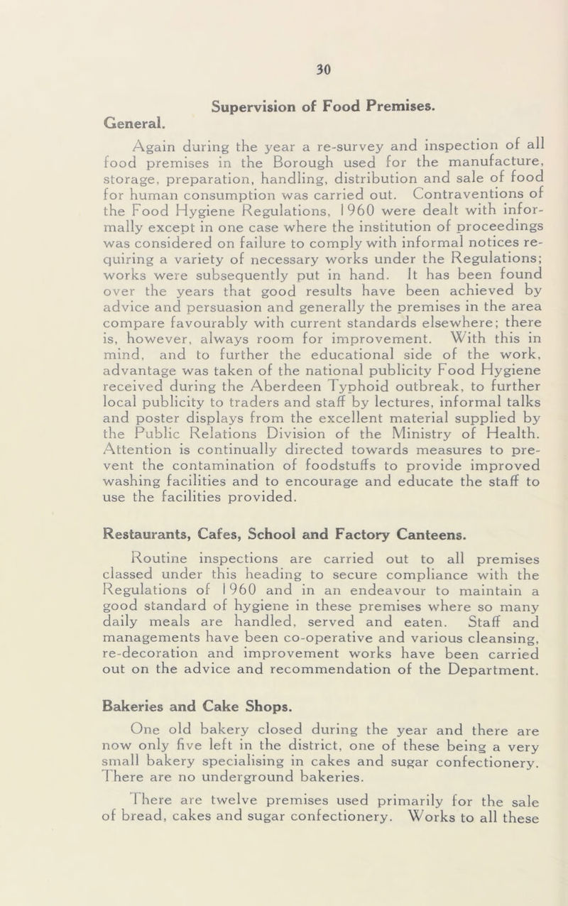 Supervision of Food Premises. General. Again during the year a re-survey and inspection of all food premises in the Borough used for the manufacture, storage, preparation, handling, distribution and sale of food for human consumption was carried out. Contraventions of the Food Hygiene Regulations, 1960 were dealt with infor- mally except in one case where the institution of proceedings was considered on failure to comply with informal notices re- quiring a variety of necessary works under the Regulations; works were subsequently put in hand. It has been found over the years that good results have been achieved by advice and persuasion and generally the premises in the area compare favourably with current standards elsewhere; there is, however, always room for improvement. With this in mind, and to further the educational side of the work, advantage was taken of the national publicity Food Hygiene received during the Aberdeen Typhoid outbreak, to further local publicity to traders and staff by lectures, informal talks and poster displays from the excellent material supplied by the Public Relations Division of the Ministry of Health. Attention is continually directed towards measures to pre- vent the contamination of foodstuffs to provide improved washing facilities and to encourage and educate the staff to use the facilities provided. Restaurants, Cafes, School and Factory Canteens. Routine inspections are carried out to all premises classed under this heading to secure compliance with the Regulations of 1960 and in an endeavour to maintain a good standard of hygiene in these premises where so many daily meals are handled, served and eaten. Staff and managements have been co-operative and various cleansing, re-decoration and improvement works have been carried out on the advice and recommendation of the Department. Bakeries and Cake Shops. One old bakery closed during the year and there are now only five left in the district, one of these being a very small bakery specialising in cakes and sugar confectionery. 1 here are no underground bakeries. There are twelve premises used primarily for the sale of bread, cakes and sugar confectionery. Works to all these
