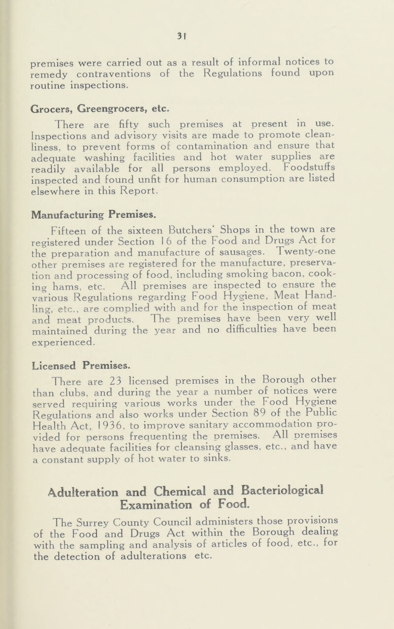 premises were carried out as a result of informal notices to remedy contraventions of the Regulations found upon routine inspections. Grocers, Greengrocers, etc. There are fifty such premises at present in use. Inspections and advisory visits are made to promote clean- liness, to prevent forms of contamination and ensure that adequate washing facilities and hot water supplies are readily available for all persons employed. Foodstuffs inspected and found unfit for human consumption are listed elsewhere in this Report. Manufacturing Premises. Fifteen of the sixteen Butchers' Shops in the town are registered under Section 16 of the Food and Drugs Act for the preparation and manufacture of sausages. Twenty-one other premises are registered for the manufacture, preserva- tion and processing of food, including smoking bacon, cook- ing hams, etc. All premises are inspected to ensure the various Regulations regarding Food Hygiene, Meat Hand- ling, etc., are complied with and for the inspection of meat and meat products. The premises have been very well maintained during the year and no difficulties have been experienced. Licensed Premises. There are 23 licensed premises in the Borough other than clubs, and during the year a number of notices were served requiring various works under the Food Hygiene Regulations and also works under Section 89 of the Public Health Act, 1936, to improve sanitary accommodation pro- vided for persons frequenting the premises. All premises have adequate facilities for cleansing glasses, etc., and have a constant supply of hot water to sinks. Adulteration and Chemical and Bacteriological Examination of Food. The Surrey County Council administers those provisions of the Food and Drugs Act within the Borough dealing with the sampling and analysis of articles of food, etc., for the detection of adulterations etc.