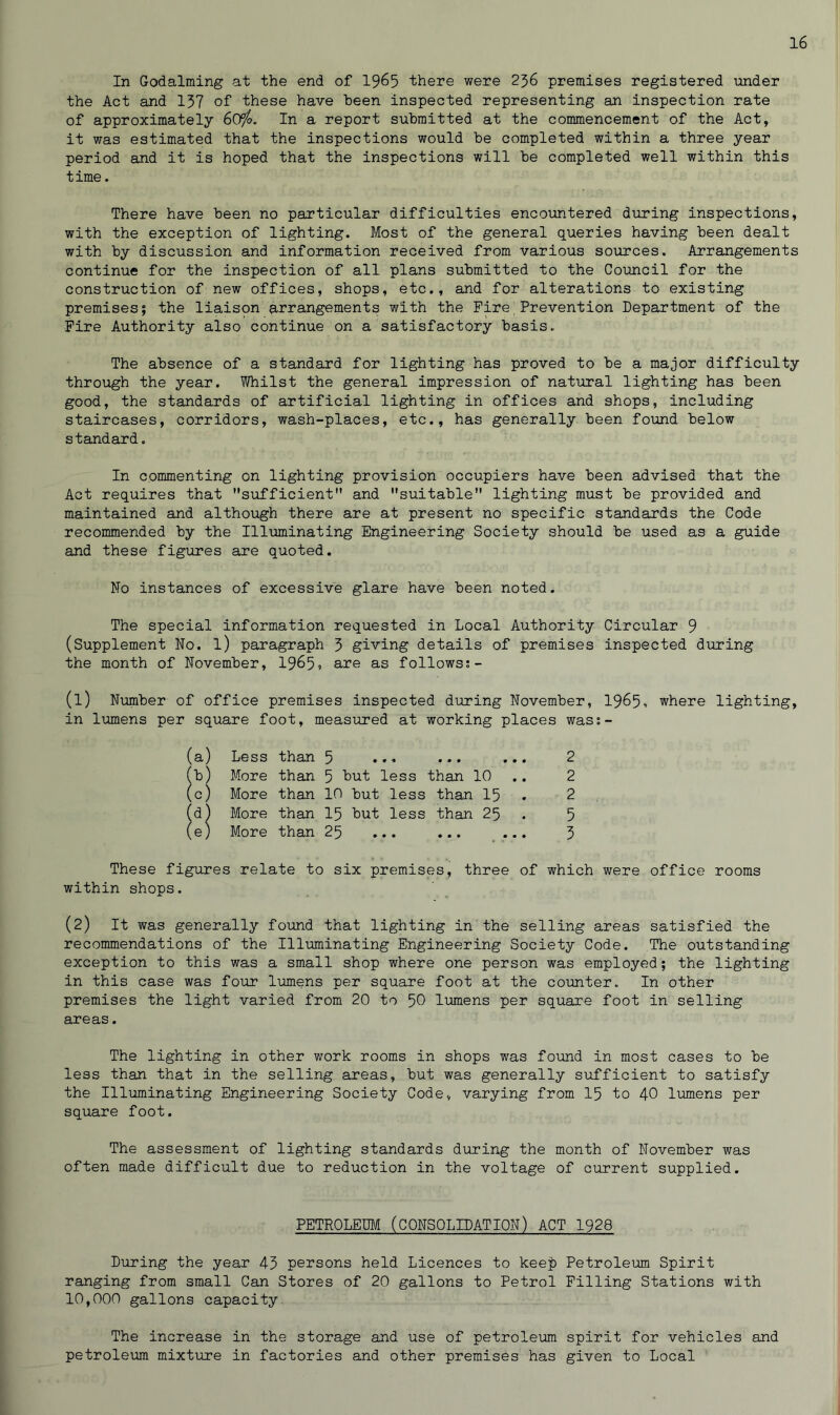 In Godaiming at the end of 1965 ihere were 236 premises registered under the Act and 137 of these have been inspected representing an inspection rate of approximately 60‘fo. In a report submitted at the commencement of the Act, it was estimated that the inspections would be completed within a three year period and it is hoped that the inspections will be completed well within this time. There have been no particular difficulties encountered during inspections, with the exception of lighting. Most of the general queries having been dealt with by discussion and information received from various sources. Arrangements continue for the inspection of all plans submitted to the Council for the construction of new offices, shops, etc., and for alterations to existing premises; the liaison arrangements with the Fire Prevention Department of the Fire Authority also continue on a satisfactory basis. The absence of a standard for lighting has proved to be a major difficulty through the year. Whilst the general impression of natural lighting has been good, the standards of artificial lighting in offices and shops, including staircases, corridors, wash-places, etc., has generally been found below standard. In commenting on lighting provision occupiers have been advised that the Act requires that sufficient and suitable lighting must be provided and maintained and although there are at present no specific standards the Code recommended by the Illuminating Engineering Society should be used as a guide and these figures are quoted. Mo instances of excessive glare have been noted. The special information requested in Local Authority Circular 9 (Supplement No. l) paragraph 3 giving details of premises inspected during the month of November, 196>5? are as follows:- (1) Number of office premises inspected during November, 1965', where lighting, in lumens per square foot, measured at working places wass- (a) Less than 5 ... ... ... 2 (b) More than 5 hut less than 10 2 (c) More than 10 but less than 15 . 2 (d) More than 15 but less than 25 . 5 (e) More than 25 ... ... ... 3 These figures relate to six premises, three of which were office rooms within shops. (2) it was generally found that lighting in the selling areas satisfied the recommendations of the Illuminating Engineering Society Code. The outstanding exception to this was a small shop where one person was employed; the lighting in this case was four lumens per square foot at the counter. In other premises the light varied from 20 to 50 lumens per square foot in selling areas. The lighting in other work rooms in shops was found in most cases to be less than that in the selling areas, but was generally sufficient to satisfy the Illuminating Engineering Society Code, varying from 15 to 40 lumens per square foot. The assessment of lighting standards during the month of November was often made difficult due to reduction in the voltage of current supplied. PETROLEUM (CONSOLIDATION) ACT 1928 During the year 43 persons held Licences to keep Petroleum Spirit ranging from small Can Stores of 20 gallons to Petrol Filling Stations with 10,000 gallons capacity The increase in the storage and use of petroleum spirit for vehicles and petroleum mixture in factories and other premises has given to Local