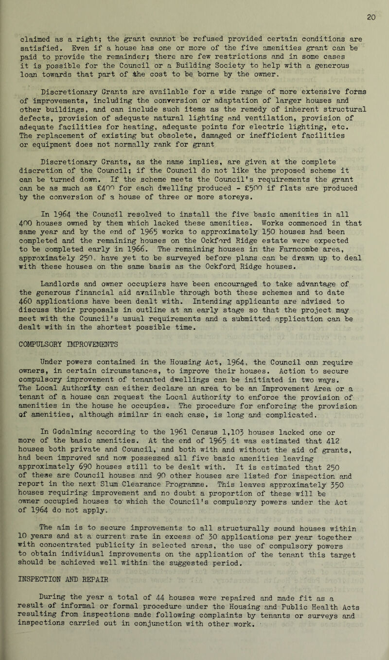 claimed as a right; the grant cannot be refused provided certain conditions are satisfied. Even if a house has one or more of the five amenities grant can be paid to provide the remainder; there are few restrictions and in some cases it is possible for the Council or a Building Society to help with a generous loan towards that part of &he cost to be borne by the owner. Discretionary Grants are available for a wide range of more extensive forms of improvements, including the conversion or adaptation of larger houses and other buildings, and can include such items as the remedy of inherent structural defects, provision of adequate natural lighting and ventilation, provision of adequate facilities for heating, adequate points for electric lighting, etc. The replacement of existing but obsolete, damaged or inefficient facilities or equipment does not normally rank for grant Discretionary Grants, as the name implies, are given at the complete discretion of the Council; if the Council do not like the proposed scheme it can be turned down. If the scheme meets the Council’s requirements the grant can be as much as £40^ for each dwelling produced - £500 if flats are produced by the conversion of a house of three or more storeys. In 1964 the Council resolved to install the five basic amenities in all 400 houses owned by them which lacked these amenities. Works commenced in that same year and by the end of 1965 works to approximately 150 houses had been completed and the remaining houses on the Ockford Ridge estate were expected to be completed early in 1966. The remaining houses in the Farncombe area, approximately 250, have yet to be surveyed before plans can be drawn up to deal with these houses on the same basis as the Ockford Ridge houses. Landlords and owner occupiers have been encouraged to take advantage of the generous financial aid available through both these schemes and to date 46O applications have been dealt with. Intending applicants are advised to discuss their proposals in outline at an early stage so that the project may meet with the Council's usual requirements and a submitted application can be dealt with in the shortest possible time. COMPULSORY IMPROVEMENTS Under powers contained in the Housing Act, 1964, the Council can require owners, in certain circumstances, to improve their houses. Action to secure compulsory improvement of tenanted dwellings can be initiated in two ways. The Local Authority can either, declare an area to be an Improvement Area or a tenant of a house can request the Local Authority to enforce the provision of amenities in the house he occupies. The procedure for enforcing the provision of amenities, although similar in each case, is long and complicated. In Godaiming according to the I96I Census 1,105 houses lacked one or more of the basic amenities. At the end of 1965 it was estimated that 412 houses both private and Council,’ and both with and without the aid of grants, had been improved and now possessed all five basic amenities leaving approximately 69O houses still to be dealt with. It is estimated that 250 of these are Council houses and 90 other houses are listed for inspection and report in the next Slum Clearance Programme. This leaves approximately 550 houses requiring improvement and no doubt a proportion of these will be owner occupied houses to'which the Council's compulsory powers under the Act of 1964 do not apply. The aim is to secure improvements to all structurally sound houses within 10 years and at a current rate in excess of 50 applications per year together with concentrated publicity in selected areas, the use of compulsory powers to obtain individual improvements on the application of the tenant this target should be achieved well within the suggested period. INSPECTION AND REPAIR During the year a total of 44 houses were repaired and made fit as a result of informal or formal procedure under the Housing and Public Health Acts resulting from inspections made following complaints by tenants or surveys and inspections carried out in conjunction with other work.