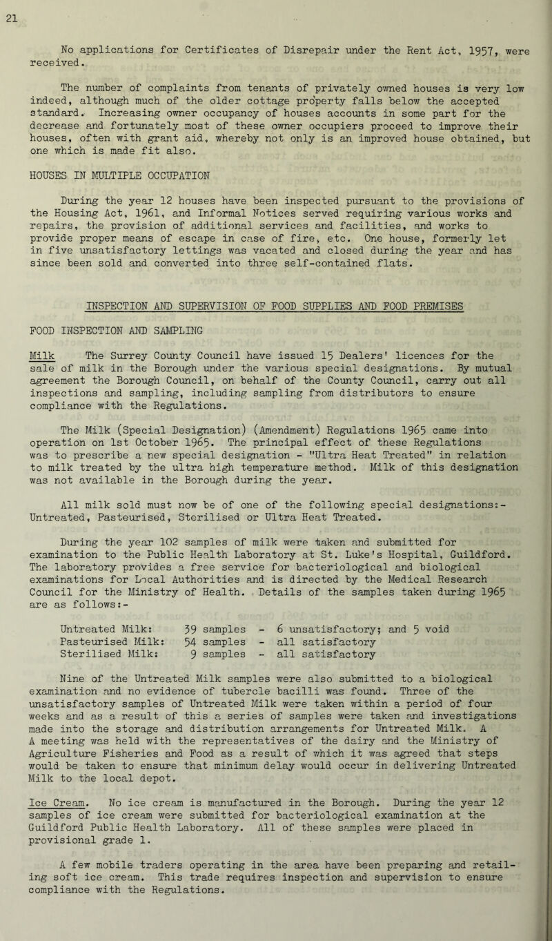 No applications for Certificates of Disrepair under the Rent Act, 1957, were received. The number of complaints from tenants of privately owned houses is very low indeed, although much of the older cottage property falls below the accepted standard.- Increasing owner occupancy of houses accounts in some part for the decrease and fortunately most of these owner occupiers proceed to improve their houses, often with grant aid, whereby not only is an improved house obtained, but one which is made fit also. HOUSES IN MULTIPLE OCCUPATION During the year 12 houses have been inspected pursuant to the provisions of the Housing Act, 1961, and Informal Notices served requiring various works and repairs, the provision of additional services and facilities, and works to provide proper means of escape in case of fire, etc. One house, formerly let in five unsatisfactory lettings was vacated and closed during the year and has since been sold and converted into three self-contained flats. INSPECTION AND SUPERVISION OF FOOD SUPPLIES AND FOOD PREMISES FOOD INSPECTION AND SAMPLING Milk The Surrey County Council have issued 15 Dealers' licences for the sale of milk in the Borough under the various special designations. By mutual agreement the Borough Council, on behalf of the County Council, carry out all inspections and sampling, including sampling from distributors to ensure compliance with the Regulations. The Milk (Special Designation) (Amendment) Regulations 1965 came into operation on 1st October 1965. The principal effect of these Regulations was to prescribe a new special designation - Ultra Heat Treated in relation to milk treated by the ultra high temperature method. Milk of this designation was not available in the Borough during the year. All milk sold must now be of one of the following special designations:- Untreated, Pasteurised, Sterilised or Ultra Heat Treated. During the year 102 samples of milk were taken and submitted for examination to the Public Health Laboratory at St. Luke's Hospital, Guildford. The laboratory provides a free service for bacteriological and biological examinations for Local Authorities and is directed by the Medical Research Council for the Ministry of Health. Details of the samples taken during 1965 are as follows:- Untreated Milk: 59 samples - 6 unsatisfactory; and 5 void Pasteurised Milk: 54 samples - all satisfactory Sterilised Milk: 9 samples - all satisfactory Nine of the Untreated Milk samples were also submitted to a biological examination and no evidence of tubercle bacilli was found. Three of the unsatisfactory samples of Untreated Milk were taken within a period of four weeks and as a result of this a series of samples were taken and investigations made into the storage and distribution arrangements for Untreated Milk. A A meeting was held with the representatives of the dairy and the Ministry of Agriculture Fisheries and Food as a result of which it was agreed that steps would be taken to ensure that minimum delay would occur in delivering Untreated Milk to the local depot. Ice Cream. No ice cream is manufactured in the Borough. During the year 12 samples of ice cream were submitted for bacteriological examination at the Guildford Public Health Laboratory. All of these samples were placed in provisional grade 1. A few mobile traders operating in the area have been preparing and retail- ing soft ice cream. This trade requires inspection and supervision to ensure compliance with the Regulations.