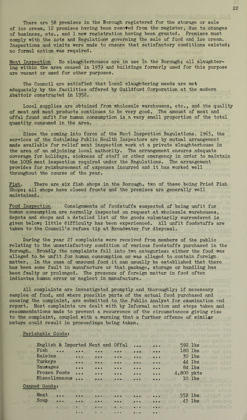 There are 58 premises in the Borough registered for the storage or sale of ice cream, 12 premises having been removed from the register, due to changes of business, etc., and 1 new registration having been granted. Premises must comply with the Acts and Regulations governing the sale of food and ice cream. Inspections and visits were made to ensure that satisfactory conditions existed; no formal action was required. Meat Inspection No slaughterhouses are in use in the Borough; all slaughter- ing within the area ceased in 1939 and buildings formerly used for this purpose are vacant or used for other purposes. The Council are satisfied that local slaughtering needs are met adequately by the facilities offered by Guildford Corporation at the modern Abattoir constructed in 1952. Local supplies are obtained from wholesale warehouses, etc., and the quality of meat and meat products continues to be very good. The amount of meat and offal found unfit for human consumption is a very small proportion of the total quantity consumed in the area. Since the coming into force of the Meat Inspection Regulations, 1963» the services of the Godaiming Public Health Inspectors are by mutual arrangement made available for relief meat inspection work at a private slaughterhouse in the area of an adjoining local authority. The arrangement ensures adequate coverage for holidays, sickness of staff or other emergency in order to maintain the 100$ meat inspection required under the Regulations. The arrangement provides for reimbursement of expenses incurred and it has worked well throughout the course of the year. Fish. There are six fish shops in the Borough, two of these being Fried Fish Shops; all shops have closed fronts and the premises are generally well maintained. Food Inspection, Consignments of foodstuffs suspected of being unfit for human consumption are normally inspected on request at wholesale warehouses, depots and shops and a detailed list of the goods voluntarily surrendered is given below; little difficulty has been experienced. All unfit foodstuffs are taken to the Council’s refuse tip at Broadwater for disposal. During the year 27 complaints were received from members of the public relating to the unsatisfactory condition of various foodstuffs purchased in the Borough. Broadly the complaints fall into two categories: either the food was alleged to be unfit for human consumption or was alleged to .contain foreign matter. In the case of unsound food it can usually be established that there has been some fault in manufacture or that package, storage or handling has been faulty or prolonged. The presence of foreign matter in food often indicates human error or neglect in manufacture. All complaints are investigated promptly and thoroughly; if necessary samples of food, and where possible parts of the actual food purchased and causing the complaint, are submitted to the Public Analyst for examination and report. Most complaints are dealt with by Informal action and steps taken and recommendations made to prevent a recurrence of the circumstances giving rise to the complaint, coupled with a warning that a further offence of similar nature could result in proceedings being taken. Perishable Goods: English & Imported Meat and Offal Fish ... ... ... ... Raisins ... ... ... Turkeys Sausages ... ... ... Frozen Foods ... ... ... Miscellaneous ... ... ... • • • 9 9 9 Canned Goods: 592 lbs 180 lbs 30 lbs 44 CQ & 1—I 84 lbs 4,800 pkts 10 lbs 552 lbs 43 lbs Meat Soup • • • • • • • • • • • «