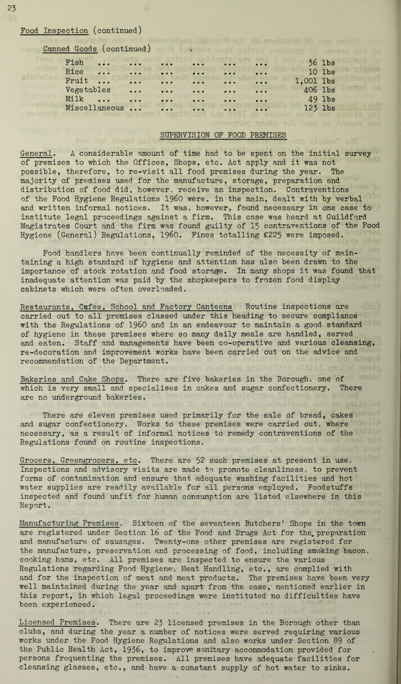 Food Inspection (continued) Canned Goods (continued) Fish ... ... • • • • • • 900 36 lbs Rice ... ... • • • • • • 0 0 9 10 lbs Fruit ... ... • • • • • • 9 9 9 1,001 lbs Vegetables 000 • • • 0 9 9 406 lbs Milk ... ... • • • • • • 0 0 9 49 lbs Miscellaneous ... • • • • • • 0 0 9 123 lbs SUPERVISION OF FOOD PREMISES General. A considerable amount of time had to he spent on the initial survey of premises to which the Offices, Shops, etc. Act apply and it was not possible, therefore, to re-visit all food premises during the year. The majority of premises used for the manufacture, storage, preparation and distribution of food did, however, receive an inspection. Contraventions of the Food Hygiene Regulations i960 were, in the main, dealt with by verbal and written informal notices. It was, however, found necessary in one case to institute legal proceedings against a firm. This case was heard at Guildford Magistrates Court and the firm was found guilty of 15 contraventions of the Food Hygiene (General) Regulations, i960. Fines totalling £225 were imposed. Food handlers have been continually reminded of the necessity of main- taining a high standard of hygiene and attention has also been drawn to the importance of stock rotation and food storage. In many shops it was found that inadequate attention was paid by the shopkeepers to frozen food display cabinets which were often overloaded. Restaurants, Cafes, School and Factory Canteens. Routine inspections are carried out to all premises classed under this heading to secure compliance with the Regulations of i960 and in an endeavour to maintain a good standard of hygiene in these premises where so many daily meals are handled, served and eaten. Staff and managements have been co-operative and various cleansing, re-decoration and improvement works have been carried out on the advice and recommendation of the Department. Bakeries and Cake Shops. There are five bakeries in the Borough, one of which is very small and specialises in cakes and sugar confectionery. There are no underground bakeries. There are eleven premises used primarily for the sale of bread, cakes and sugar confectionery. Works to these premises were carried out, where necessary, as a result of informal notices to remedy contraventions of the Regulations found on routine inspections. Grocers, Greengrocers, etc. There are 52 such premises at present in use. Inspections and advisory visits are made to promote cleanliness, to prevent forms of contamination and ensure that adequate washing facilities and hot water supplies are readily available for all persons employed. Foodstuffs inspected and found unfit for human consumption are listed elsewhere in this Report. Manufacturing Premises. Sixteen of the seventeen Butchers' Shops in the town are registered under Section 16 of the Food and Drugs Act for the. preparation and manufacture of sausages. Twenty-one other premises are registered for the manufacture, preservation and processing of food, including smoking bacon, cooking hams, etc. All premises are inspected to ensure the various Regulations regarding Food Hygiene, Meat Handling, etc., are complied with and for the inspection of meat and meat products. The premises have been very well maintained during the year and apart from the case, mentioned earlier in this report, in which legal proceedings were instituted no difficulties have been experienced. Licensed Premises. There are 23 licensed premises in the Borough other than clubs, and during the year a number of notices were served requiring various works under the Food Hygiene Regulations and also works under Section 89 of the Public Health Act, 1936, to improve sanitary•accommodation provided for persons frequenting the premises. All premises have adequate facilities for cleansing glasses, etc., and have a constant supply of hot water to sinks.