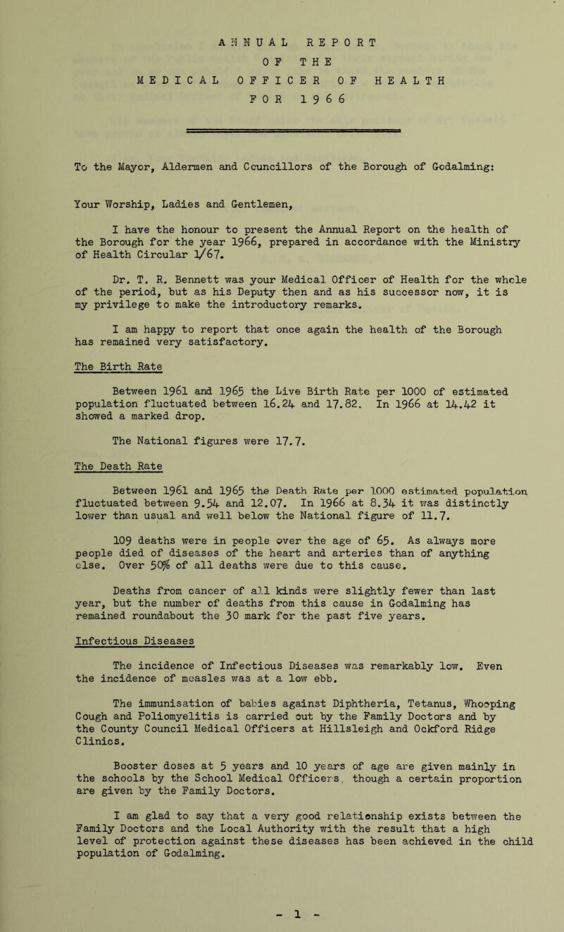 ANNUAL REPORT OF THE MEDICAL OFFICER OF HEALTH FOR 1966 To the Mayor, Aldermen and Councillors of the Borough of Godaiming: Your Worship, Ladies and Gentlemen, I have the honour to present the Annual Report on the health of the Borough for the year 1966, prepared in accordance with the Ministry of Health Circular l/67. Dr. T. R. Bennett was your Medical Officer of Health for the whole of the period, but as his Deputy then and as his successor now, it is my privilege to make the introductory remarks. I am happy to report that once again the health of the Borough has remained very satisfactory. The Birth Rate Between 1961 and 1965 the Live Birth Rate per 1000 of estimated population fluctuated between 16.24 and 17.82. In 1966 at 14.42 it showed a marked drop. The National figures were 17.7. The Death Rate Between 1961 and 1965 the Death Rate per 1000 estimated population fluctuated between 9.54 and 12.07. In 1966 at 8.34 it was distinctly lower than usual and well below the National figure of 11.7. 109 deaths were in people over the age of 65. As always more people died of diseases of the heart and arteries than of anything else. Over 50?o of all deaths were due to this cause. Deaths from cancer of all kinds were slightly fewer than last year, but the number of deaths from this cause in Godaiming has remained roundabout the 30 mark for the past five years. Infectious Diseases The incidence of Infectious Diseases was remarkably low. Even the incidence of measles was at a low ebb. The immunisation of babies against Diphtheria, Tetanus, Whooping Cough and Poliomyelitis is carried out by the Family Doctors and by the County Council Medical Officers at Hillsleigh and Ockford Ridge Clinics. Booster doses at 5 years and 10 years of age are given mainly in the schools by the School Medical Officers., though a certain proportion are given by the Family Doctors. I am glad to say that a very good relationship exists between the Family Doctors and the Local Authority with the result that a high level of protection against these diseases has been achieved in the child population of Godaiming.
