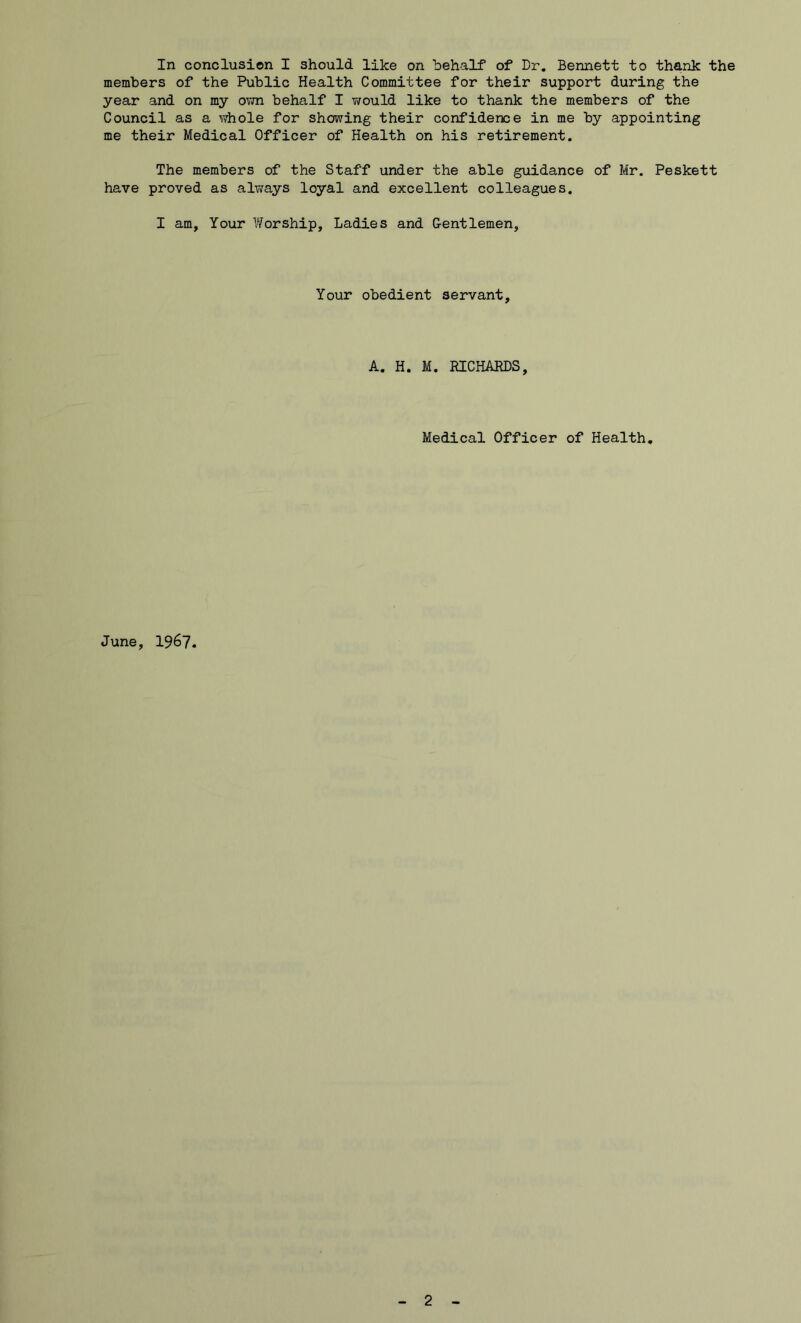 members of the Public Health Committee for their support during the year and on my own behalf I would like to thank the members of the Council as a whole for showing their confidence in me by appointing me their Medical Officer of Health on his retirement. The members of the Staff under the able guidance of Mr. Peskett have proved as always loyal and excellent colleagues. I am, Your Worship, Ladies and Gentlemen, Your obedient servant, A. H. M. RICHARDS, Medical Officer of Health. June, 1967.