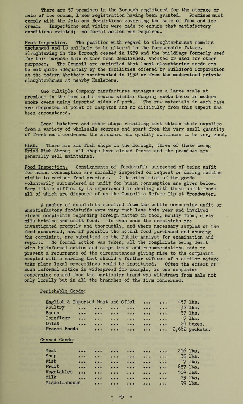 There are 57 premises in the Borough registered for the storage or sale of ice cream, 1 new registration having been granted. Premises must comply with the Acts and Regulations governing the sale of food and ice cream* Inspections and visits were made to ensure that satisfactory conditions existed; no formal action was required* Meat Inspection* The position with regard to slaughterhouses remains unchanged and is unlikely to be altered in the foreseeable future* Slaughtering in the Borough ceased in 1939 and the buildings formerly used for this purpose have either been demolished, vacated or used for other purposes. The Council are satisfied that local slaughtering needs can be met quite adequately by the facilities offered by Guildford Corporation at the modern Abattoir constructed in 1952 or from the modernised private slaughterhouse at nearby Haslemere. One multiple Company manufactures sausages on a large scale at premises in the town and a second similar Company smoke bacon in modern smoke ovens using imported sides of pork. The raw materials in each case are inspected at point of despatch and no difficulty from this aspect has been encountered. Local butchers and other shops retailing meat obtain their supplies from a variety of wholesale sources and apart from the very small quantity of fresh meat condemned the standard and quality continues to be very good. Fish* There are six fish shops in the Borough, three of these being Fried Fish Shops; all shops have closed fronts and the premises are generally well maintained. Food Inspection. Consignments of foodstuffs suspected of being unfit for human consumption are normally inspeeted on request or during routine visits to various food premises. A detailed list of the goods voluntarily surrendered as unfit for human consumption are given below. Very little difficulty is experienced in dealing with these unfit foods all of which are disposed of on the Council’s Refuse Tip at Broadwater, A number of complaints received from the public concerning unfit or unsatisfactory foodstuffs were very much less this year and involved eleven complaints regarding foreign matter in food, mouldy food, dirty milk bottles and unfit food. In each case the complaints are investigated promptly and thoroughly, and where necessary samples of the food concerned, and if possible the actual food purchased and causing the complaint, are submitted to the Public Analyst for examination and report. No formal action was taken, all the complaints being dealt with by informal action and steps taken and recommendations made to prevent a recurrence of the circumstances giving rise to the complaint coupled with a warning that should a further offence of a similar nature take place legal proceedings could be instituted. Often the effect of such informal action is widespread for example, in one complaint concerning canned food the particular brand was withdrawn from sale not only locally but in all the branches of the firm concerned. Perishable Goods: English & Imported Meat and Offal 9 9 9 9 9 9 457 lbs. Poultry • • • • • • • • • 9 9 9 9 9 9 32 lbs. Bsc on • • • • • • • • • • * • 9 9 9 9 9 9 37 lbs. Cornflour 0 0 0 • • • 9 9 9 9 9 9 9 9 9 7 lbs. Dcitos • • • • 99 • • • 9 9 9 9 9 9 9 9 9 24 boxes. Frozen Foods 9 9 9 • • • 9 9 9 9 9 9 9 9 9 2,682 packets Canned Goods: Meat ... 9 9 9 • • • 9 9 9 9 9 9 9 9 9 216 lbs. Soup ... 9 9 9 9 9 9 9 9 9 9 9 9 9 9 9 35 lbs. Fish ... 9 9 9 9 9 9 9 9 9 9 9 9 0 9 9 7 lbs. Fruit ,.. 9 9 9 9 9 9 9 9 9 9 9 9 0 9 9 857 lbs. Vegetables ,,, 9 9 9 9 9 9 9 9 9 9 9 9 0 9 0 504 lbs. Milk 9 9 9 9 9 9 9 9 9 9 9 9 0 0 0 25 lbs. Miscellaneous 9 9 9 9 9 9 9 9 9 0 9 9 0 9 9 99 lbs. 25