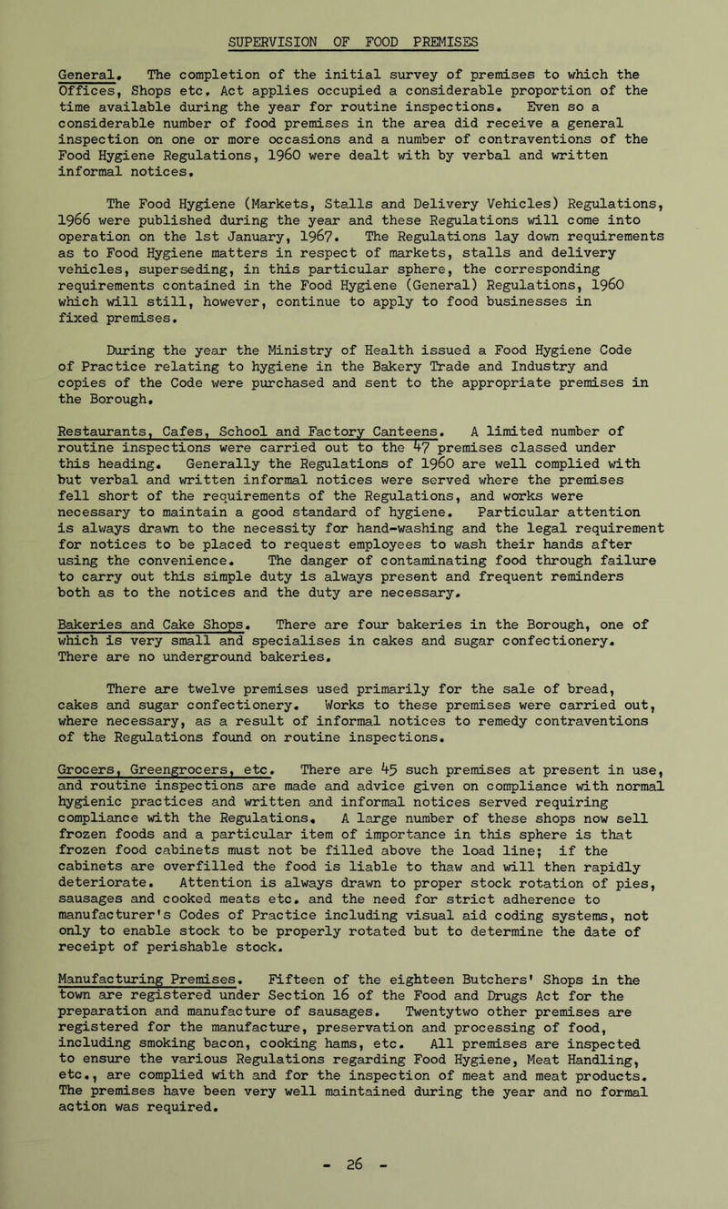 SUPERVISION OF FOOD PREMISES General, The completion of the initial survey of premises to which the Offices, Shops etc. Act applies occupied a considerable proportion of the time available during the year for routine inspections. Even so a considerable number of food premises in the area did receive a general inspection on one or more occasions and a number of contraventions of the Food Hygiene Regulations, i960 were dealt with by verbal and written informal notices. The Food Hygiene (Markets, Stalls and Delivery Vehicles) Regulations, 1966 were published during the year and these Regulations will come into operation on the 1st January, 1967. The Regulations lay down requirements as to Food Hygiene matters in respect of markets, stalls and delivery vehicles, superseding, in this particular sphere, the corresponding requirements contained in the Food Hygiene (General) Regulations, i960 which will still, however, continue to apply to food businesses in fixed premises. During the year the Ministry of Health issued a Food Hygiene Code of Practice relating to hygiene in the Bakery Trade and Industry and copies of the Code were purchased and sent to the appropriate premises in the Borough, Restaurants, Cafes, School and Factory Canteens. A limited number of routine inspections were carried out to the 47premises classed under this heading. Generally the Regulations of i960 are well complied with but verbal and written informal notices were served where the premises fell short of the requirements of the Regulations, and works were necessary to maintain a good standard of hygiene. Particular attention is always drawn to the necessity for hand-washing and the legal requirement for notices to be placed to request employees to wash their hands after using the convenience. The danger of contaminating food through failure to carry out this simple duty is always present and frequent reminders both as to the notices and the duty are necessary. Bakeries and Cake Shops. There are four bakeries in the Borough, one of which is very small and specialises in cakes and sugar confectionery. There are no underground bakeries. There are twelve premises used primarily for the sale of bread, cakes and sugar confectionery. Works to these premises were carried out, where necessary, as a result of informal notices to remedy contraventions of the Regulations found on routine inspections. Grocers, Greengrocers, etc. There are 45 such premises at present in use, and routine inspections are made and advice given on compliance with normal hygienic practices and written and informal notices served requiring compliance with the Regulations. A large number of these shops now sell frozen foods and a particular item of importance in this sphere is that frozen food cabinets must not be filled above the load line; if the cabinets are overfilled the food is liable to thaw and will then rapidly deteriorate. Attention is always drawn to proper stock rotation of pies, sausages and cooked meats etc, and the need for strict adherence to manufacturer's Codes of Practice including visual aid coding systems, not only to enable stock to be properly rotated but to determine the date of receipt of perishable stock. Manufacturing Premises. Fifteen of the eighteen Butchers' Shops in the town are registered under Section 16 of the Food and Drugs Act for the preparation and manufacture of sausages. Twentytwo other premises are registered for the manufacture, preservation and processing of food, including smoking bacon, cooking hams, etc. All premises are inspected to ensure the various Regulations regarding Food Hygiene, Meat Handling, etc., are complied with and for the inspection of meat and meat products. The premises have been very well maintained during the year and no formal action was required. 26