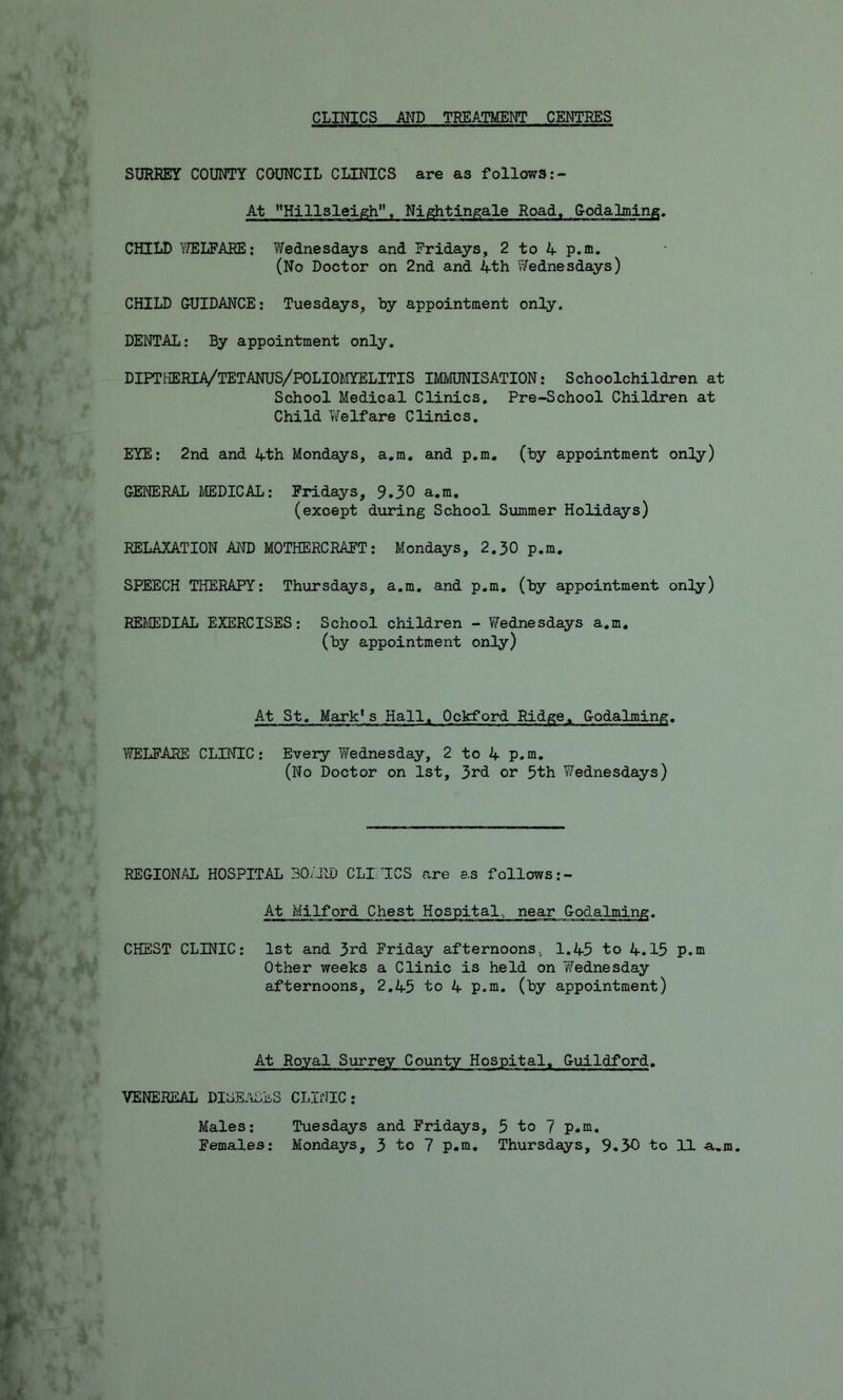 CLINICS AND TREATMENT CENTRES SURREY COUNTY COUNCIL CLINICS are as follows:- At Hillsleigh, Nightingale Road, Godalming. CHILD WELFARE: Wednesdays and Fridays, 2 to 4 p.a. (No Doctor on 2nd and 4th Wednesdays) CHILD GUIDANCE: Tuesdays, by appointment only. DENTAL: By appointment only. DIPTHERIA/TETANUS/POLIOMYELITIS IMMUNISATION: Schoolchildren at School Medical Clinics. Pre-School Children at Child Welfare Clinics. EYE: 2nd and 4th Mondays, a.m. and p.m. (by appointment only) GENERAL MEDICAL: Fridays, 9.30 a.m. (except during School Summer Holidays) RELAXATION AND MOTHERCRAFT: Mondays, 2.30 p.m. SPEECH THERAPY: Thursdays, a.m. and p.m. (by appointment only) REMEDIAL EXERCISES: School children - Wednesdays a.m. (by appointment only) At St. Mark1s Hall, Ockford Ridge, Godaiming. WELFARE CLINIC: Every Wednesday, 2 to 4 p.m. (No Doctor on 1st, 3rd or 5th Wednesdays) REGIONAL HOSPITAL 30/RD CLINICS are as follows:- At Milford Chest Hospital, CHEST CLINIC: 1st and 3rd Friday afternoons, 1.45 to 4.15 p.m Other weeks a Clinic is held on Wednesday afternoons, 2,45 to 4 p.m. (by appointment) At Royal Surrey County Hospital, Guildford. VENEREAL DISEASES CLINIC: Tuesdays and Fridays, 5 to 7 p.m. Mondays, 3 to 7 p.m. Thursdays, 9.30 to 11 a.m. Males: Females: