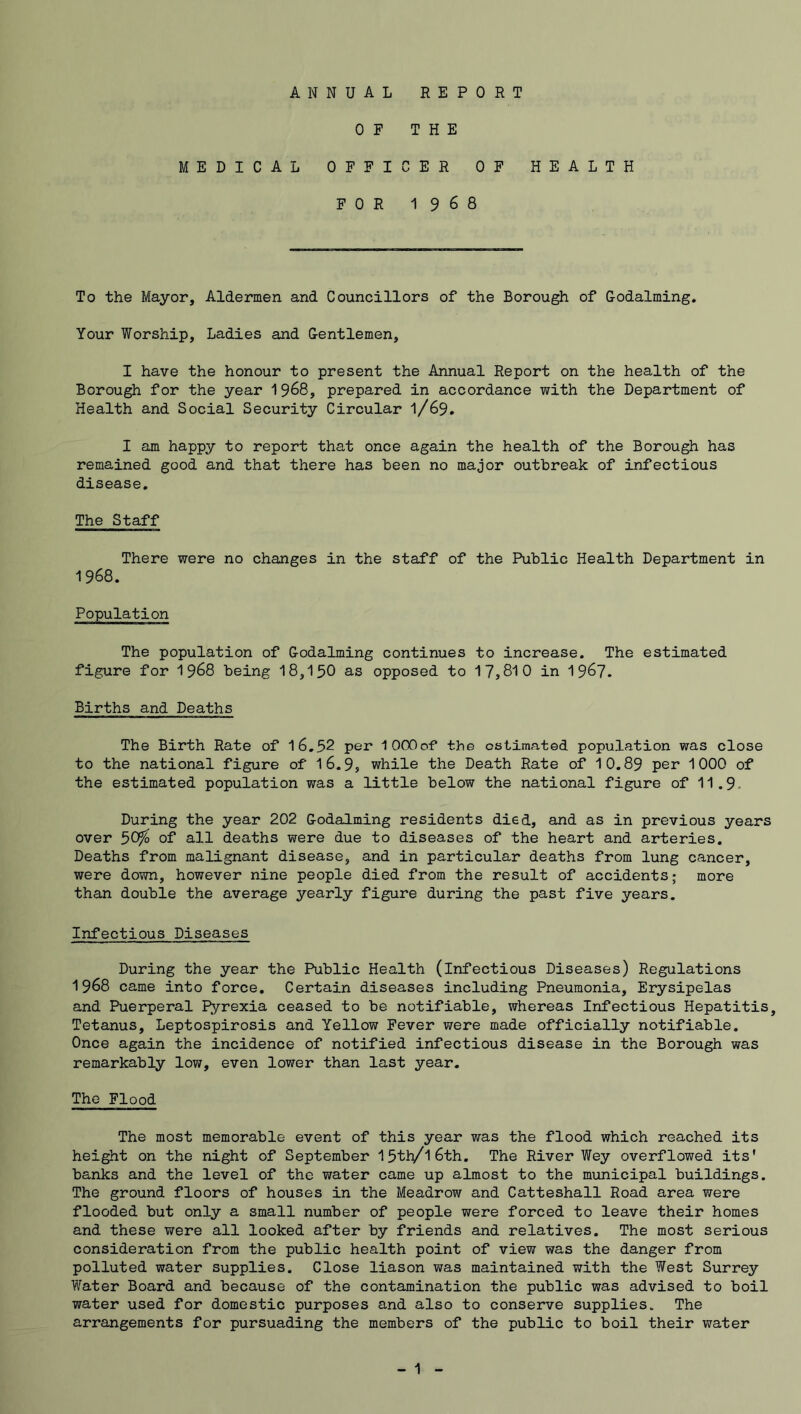 OF THE MEDICAL OFFICER OF HEALTH FOR 1968 To the Mayor, Aldermen and Councillors of the Borough of Godaiming. Your Worship, Ladies and Gentlemen, I have the honour to present the Annual Report on the health of the Borough for the year 1968, prepared in accordance with the Department of Health and Social Security Circular 1/69. I am happy to report that once again the health of the Borough has remained good and that there has been no major outbreak of infectious disease. The Staff There were no changes in the staff of the Public Health Department in 1968. Population The population of Godaiming continues to increase. The estimated figure for 1 968 being 18,150 as opposed to 17,810 in 1967. Births and Deaths The Birth Rate of 16.52 per lOOOof the estimated population was close to the national figure of 16.9, while the Death Rate of 10.89 per 1000 of the estimated population was a little below the national figure of 11.9 During the year 202 Godalming residents died, and as in previous years over 50^ of all deaths were due to diseases of the heart and arteries. Deaths from malignant disease, and in particular deaths from lung cancer, were down, however nine people died from the result of accidents; more than double the average yearly figure during the past five years. Infectious Diseases During the year the Public Health (infectious Diseases) Regulations 1968 came into force. Certain diseases including Pneumonia, Erysipelas and Puerperal Pyrexia ceased to be notifiable, whereas Infectious Hepatitis, Tetanus, Leptospirosis and Yellow Fever were made officially notifiable. Once again the incidence of notified infectious disease in the Borough was remarkably low, even lower than last year. The Flood The most memorable event of this year was the flood which reached its height on the night of September 15th/l6th. The River Wey overflowed its' banks and the level of the water came up almost to the municipal buildings. The ground floors of houses in the Meadrow and Catteshall Road area were flooded but only a small number of people were forced to leave their homes and these were all looked after by friends and relatives. The most serious consideration from the public health point of view was the danger from polluted water supplies. Close liason was maintained with the West Surrey Water Board and because of the contamination the public was advised to boil water used for domestic purposes and also to conserve supplies. The arrangements for pursuading the members of the public to boil their water