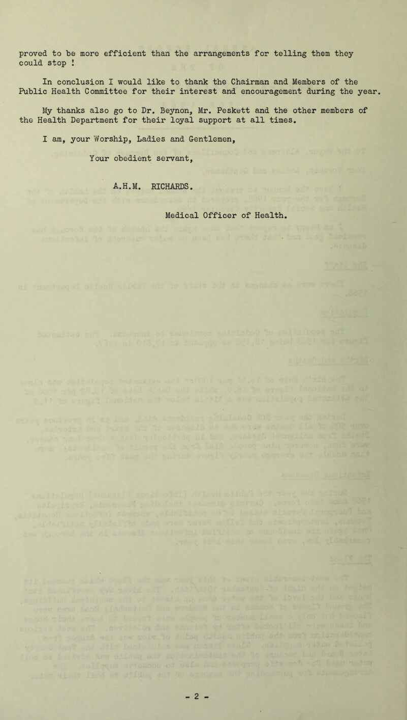 proved to be more efficient than the arrangements for telling them they could stop ! In conclusion I would like to thank the Chairman and Members of the Public Health Committee for their interest and encouragement during the year. My thanks also go to Dr. Beynon, Mr. Peskett and the other members of the Health Department for their loyal support at all times. I am, your Worship, Ladies and Gentlemen, Your obedient servant, A.H.M. RICHARDS. Medical Officer of Health