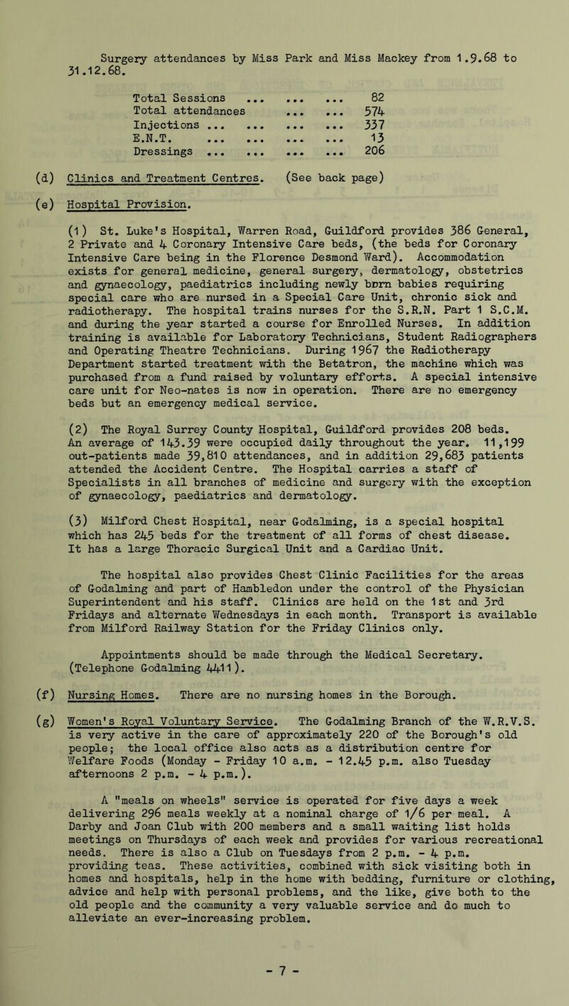 Surgery attendances by Miss Park and Miss Mackey from 1.9.68 to 31.12.68. Total Sessions Total attendances Injections ... E.N.T. Dressings 82 574 337 13 206 (d) Clinics and Treatment Centres. (See back page) (e) Hospital Provision. (1) St. Luke’s Hospital, Warren Road, Guildford provides 386 General, 2 Private and 4 Coronary Intensive Care beds, (the beds for Coronary Intensive Care being in the Florence Desmond Ward). Accommodation exists for general medicine, general surgery, dermatology, obstetrics and gynaecology, paediatrics including newly bnm babies requiring special care who are nursed in a Special Care Unit, chronic sick and radiotherapy. The hospital trains nurses for the S.R.N. Part 1 S.C.M. and during the year started a course for Enrolled Nurses. In addition training is available for Laboratory Technicians, Student Radiographers and Operating Theatre Technicians. During 1967 the Radiotherapy Department started treatment with the Betatron, the machine which was purchased from a fund raised by voluntary efforts. A special intensive care unit for Neo-nates is now in operation. There are no emergency beds but an emergency medical service. (2) The Royal Surrey County Hospital, Guildford provides 208 beds. An average of 143.39 were occupied daily throughout the year. 11,199 out-patients made 39,810 attendances, and in addition 29,683 patients attended the Accident Centre. The Hospital carries a staff of Specialists in all branches of medicine and surgery with the exception of gynaecology, paediatrics and dermatology. (3) Milford Chest Hospital, near Godaiming, is a special hospital which has 245 beds for the treatment of all forms of chest disease. It has a large Thoracic Surgical Unit and a Cardiac Unit. The hospital also provides Chest Clinic Facilities for the areas of Godaiming and part of Hambledon under the control of the Physician Superintendent and his staff. Clinics are held on the 1 st and 3rd Fridays and alternate Wednesdays in each month. Transport is available from Milford Railway Station for the Friday Clinics only. Appointments should be made through the Medical Secretary. (Telephone Godaiming 4411). (f) Nursing Homes. There are no nursing homes in the Borough. (g) Women's Ro.ya.1 Voluntary Service. The Godalming Branch of the W.R.V.S. is very active in the care of approximately 220 of the Borough's old people; the local office also acts as a distribution centre for Welfare Foods (Monday - Friday 10 a.m. - 12.45 p.m. also Tuesday afternoons 2 p.m. - 4 p.m.). A meals on wheels service is operated for five days a week delivering 296 meals weekly at a nominal charge of l/6 per meal. A Darby and Joan Club with 200 members and a small waiting list holds meetings on Thursdays of each week and provides for various recreational needs. There is also a Club on Tuesdays from 2 p.m. - 4 p.m. providing teas. These activities, combined with sick visiting both in homes and hospitals, help in the home with bedding, furniture or clothing, advice and help with personal problems, and the like, give both to the old people and the community a very valuable service and do much to alleviate an ever-increasing problem.