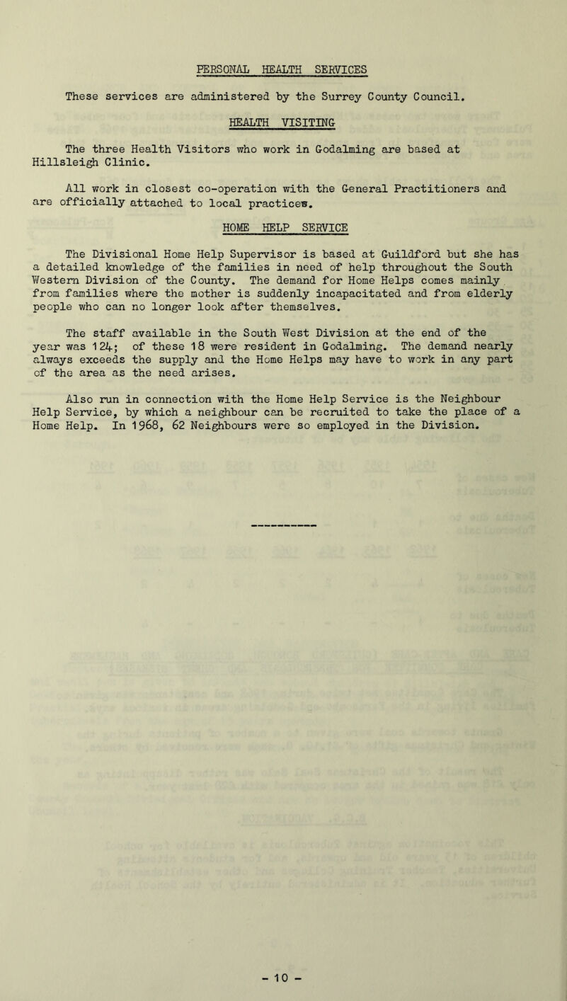 PERSONAL HEALTH SERVICES These services are administered by the Surrey County Council. HEALTH VISITING The three Health Visitors who work in Godaiming are based at Hillsleigh Clinic. All work in closest co-operation with the General Practitioners and are officially attached to local practice®. HOME HELP SERVICE The Divisional Home Help Supervisor is based at Guildford but she has a detailed knowledge of the families in need of help throughout the South Western Division of the County. The demand for Home Helps comes mainly from families where the mother is suddenly incapacitated and from elderly people who can no longer look after themselves. The staff available in the South West Division at the end of the year was 12A; of these 18 were resident in Godaiming. The demand nearly always exceeds the supply and the Home Helps may have to work in any part of the area as the need arises. Also run in connection with the Home Help Service is the Neighbour Help Service, by which a neighbour can be recruited to take the place of a Home Help. In 1968, 62 Neighbours were so employed in the Division.