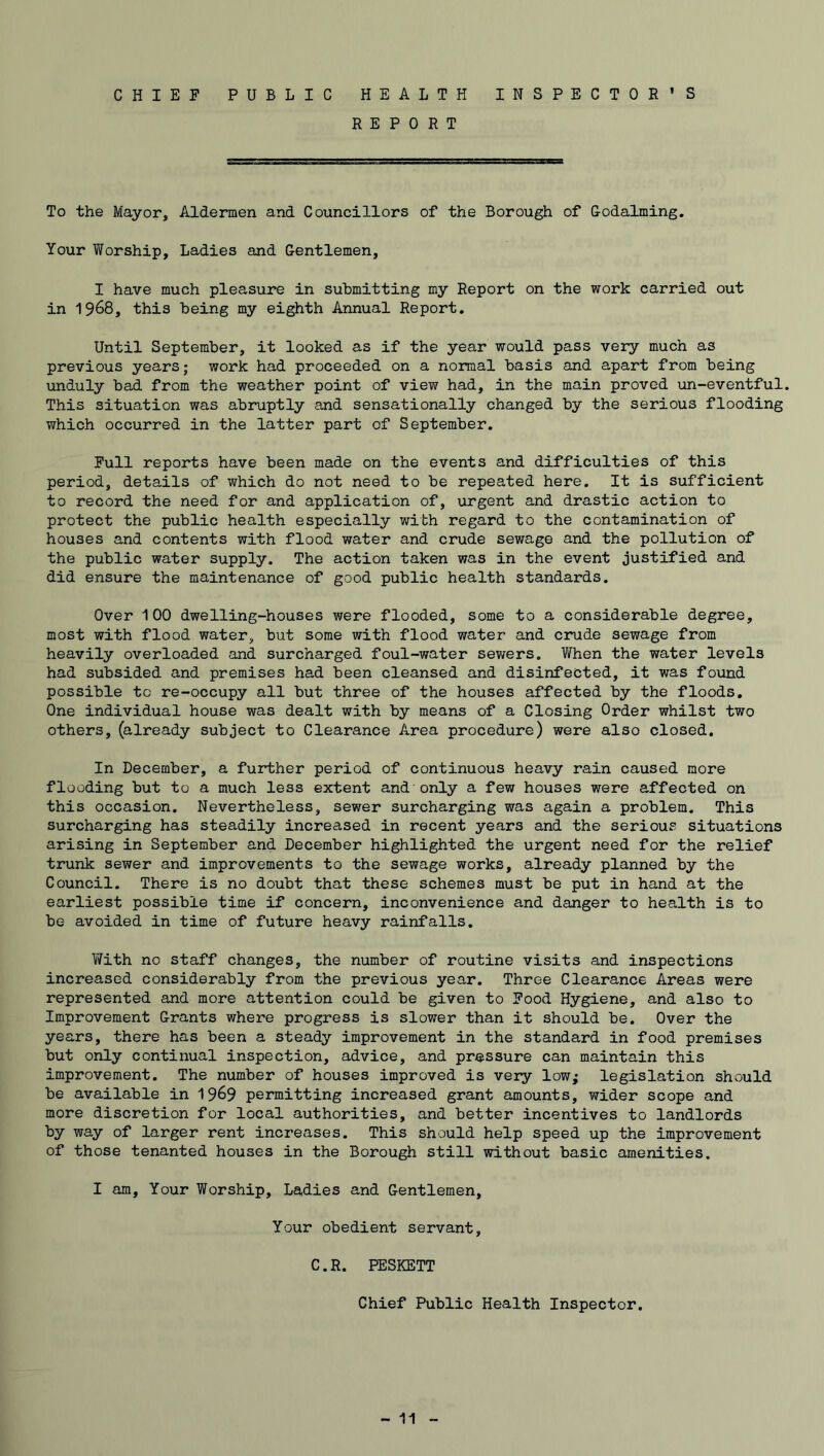 CHIEF PUBLIC HEALTH INSPECTOR’S REPORT To the Mayor, Aldermen and Councillors of the Borough of Godaiming. Your Worship, Ladies and Gentlemen, I have much pleasure in submitting my Report on the work carried out in 1968, this being my eighth Annual Report. Until September, it looked as if the year would pass very much as previous years; work had proceeded on a normal basis and apart from being unduly bad from the weather point of view had, in the main proved un-eventful. This situation was abruptly and sensationally changed by the serious flooding which occurred in the latter part of September. Full reports have been made on the events and difficulties of this period, details of which do not need to be repeated here. It is sufficient to record the need for and application of, urgent and drastic action to protect the public health especially with regard to the contamination of houses and contents with flood water and crude sewage and the pollution of the public water supply. The action taken was in the event justified and did ensure the maintenance of good public health standards. Over 100 dwelling-houses were flooded, some to a considerable degree, most with flood water, but some with flood water and crude sewage from heavily overloaded and surcharged foul-water sewers. When the water levels had subsided and premises had been cleansed and disinfected, it was found possible to re-occupy all but three of the houses affected by the floods. One individual house was dealt with by means of a Closing Order whilst two others, (already subject to Clearance Area procedure) were also closed. In December, a further period of continuous heavy rain caused more flooding but to a much less extent and only a few houses were affected on this occasion. Nevertheless, sewer surcharging was again a problem. This surcharging has steadily increased in recent years and the serious situations arising in September and December highlighted the urgent need for the relief trunk sewer and improvements to the sewage works, already planned by the Council. There is no doubt that these schemes must be put in hand at the earliest possible time if concern, inconvenience and danger to health is to be avoided in time of future heavy rainfalls. With no staff changes, the number of routine visits and inspections increased considerably from the previous year. Three Clearance Areas were represented and more attention could be given to Food Hygiene, and also to Improvement Grants where progress is slower than it should be. Over the years, there has been a steady improvement in the standard in food premises but only continual inspection, advice, and pressure can maintain this improvement. The number of houses improved is very low; legislation should be available in J\3&3 permitting increased grant amounts, wider scope and more discretion for local authorities, and better incentives to landlords by way of larger rent increases. This should help speed up the improvement of those tenanted houses in the Borough still without basic amenities. I am. Your Worship, Ladies and Gentlemen, Your obedient servant, C.R. PESKETT Chief Public Health Inspector.