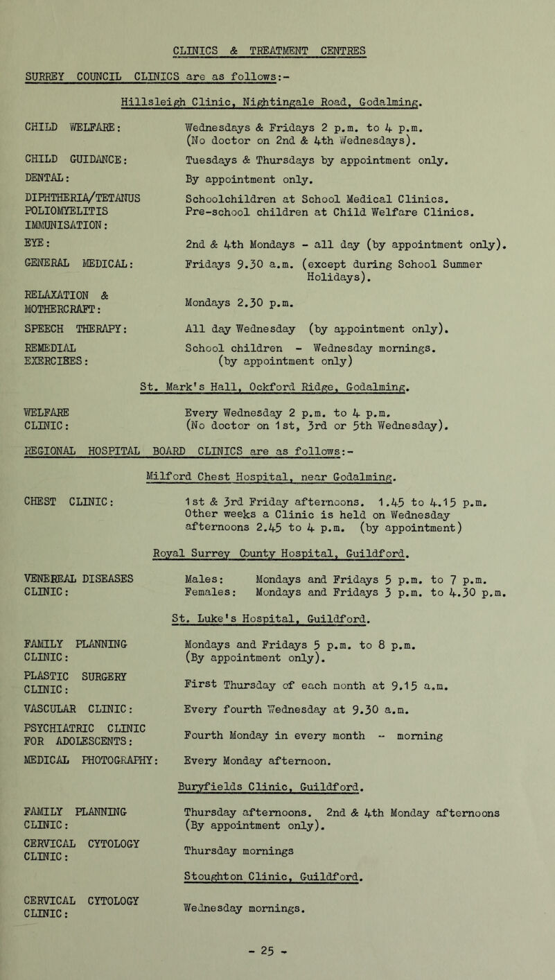 CLINICS & TREATMENT CENTRES SURREY COUNCIL CLINICS are as follows:- Hillsleigh Clinic, Nightingale Road, Godaiming. CHILD WELFARE: Wednesdays & Fridays 2 p.m. to 4 p.m. (No doctor on 2nd & 4th Wednesdays). CHILD GUIDANCE: Tuesdays & Thursdays by appointment only. DENTAL: By appointment only. DIFHTHERIA/TETANUS POLIOMYELITIS IMMUNISATION: Schoolchildren at School Medical Clinics. Pre-school children at Child Welfare Clinics. EYE: 2nd & 4th Mondays - all day (by appointment only) GENERAL MEDICAL: Fridays 9.30 a.m. (except during School Summer Holidays). RELAXATION & MOTHERCRAFT: Mondays 2.30 p.m. SPEECH THERAPY: All day Y/ednesday (by appointment only). REMEDIAL EXERCISES: School children - Wednesday mornings. (by appointment only) St. Mark*s Hall, Ockford Ridge, Godaiming. WELFARE Every Wednesday 2 p.m. to 4 p.m, CLINIC: (No doctor on 1st, 3rd or 5th Wednesday). REGIONAL HOSPITAL BOARD CLINICS are as follows:- Milford Chest Hospital, near Godaiming. CHEST CLINIC: 1st & 3rd Friday afternoons. 1.45 to 4.15 p.m. Other weeks a Clinic is held on Wednesday afternoons 2.45 to 4 p.m. (by appointment) Royal Surrey Cbunty Hospital, Guildford. VENEREAL DISEASES Males: Mondays and Fridays 5 p.m. to 7 p.m. CLINIC: Females: Mondays and Fridays 3 p.m. to 4.30 p.m St. Luke's Hospital, Guildford. FAMILY PLANNING CLINIC: Mondays and Fridays 5 p.m. to 8 p.m. (By appointment only). PLASTIC CLINIC: SURGERY First Thursday of each month at 9.15 a.m. VASCULAR CLINIC: Every fourth Wednesday at 9.30 a.m. PSYCHIATRIC CLINIC FOR ADOLESCENTS: Fourth Monday in every month - morning MEDICAL PHOTOGRAPHY: Every Monday afternoon. Buryfields Clinic, Guildford. FAMILY PLANNING CLINIC: Thursday afternoons. 2nd & 4th Monday afternoons (By appointment only). CERVICAL CLINIC: CYTOLOGY Thursday mornings Stoughton Clinic, Guildford. CERVICAL CLINIC : CYTOLOGY Wednesday mornings.