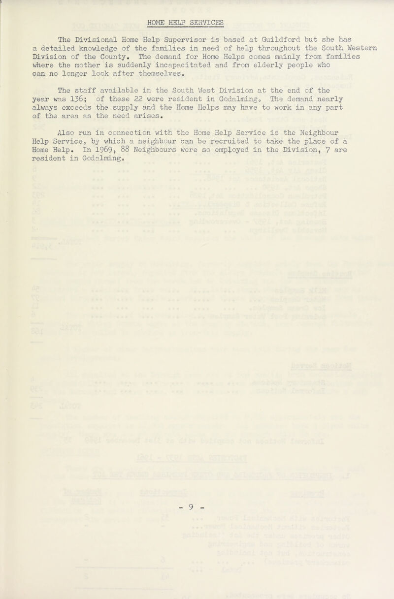 HOME HELP SERVICES The Divisional Home Help Supervisor is based at Guildford but she has a detailed knowledge of the families in need of help throughout the South Western Division of the County, The demand for Home Helps comes mainly from families v/here the mother is suddenly incapacitated and from elderly people who can no longer look after themselves. The staff available in the South West Division at the end of the year was 136; of these 22 were resident in Godalmingo The demand nearly always exceeds the supply and the Home Helps may have to work in any part of the area as the need arises. Also run in connection with the Home Help Service is the Neighbour Help Service, by which a neighbour can be recruited to take the place of a Home Help. In 1969? 88 Neighbours v/ere so employed in the Division, 7 are resident in Godaiming0