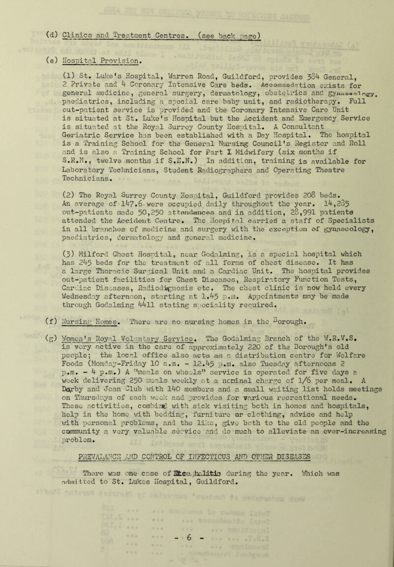 (d) Clinics and Treatment Centres, (see back page) (c) Hospital Provision. (1) St. Luke's Hospital, Warren Road, Guildford, provides 384 General, 2 Private and 4 Coronary Intensive Care beds. AccommocUtion exists for general medicine, general surgery, dermatology, obstetrics and g^naoo^iney, paediatrics, including a special care baby unit, and radiotherapy. Full out-patient service is provided and the Coronary Intensive Care Unit is situated at St. Luke's Hospital but the Accident and Emergency Service is situated at the Royal Surrey County Hospital. A Consultant Geriatric Service has been established with a Day Hospital. The hospital is a Training School for the General Nursing Council's Register1 and Roll and is also a Training School for Part I Midwifery (six months if S.R.N., twelve months if S.E.N.) In addition, training is available for Laboratory Technicians, Student Radiographers and Operating Theatre Technicians. (2) The Royal Surrey County Hospital, Guildford provides 208 beds. An average of 147.6 were occupied daily throughout the year. l4,2o5 out-patients made 50,250 attendances and in addition, 28,991 patients attended the Accident Centre. The Hospital carries a staff of Specialists in all branches of medicine and surgery with the exception of gynaecology, paediatrics, dermatology and general medicine. (3) Milford Chest Hospital, near Godaiming, is a special hospital which has 243 beds for the treatment of all forms of chest disease. It has a large Thoracic Surgical Unit and a Cardiac Unit. The hospital provides out-patient facilities for Chest Diseases, Respiratory Function Tests, Cardiac Diseases, Radiodignosis etc. The chest clinic is now held every Wednesday afternoon, starting at 1.45 p.m. Appointments may be made through Godaiming 4411 stating speciality required. (f) Nursing Homes. There aro no nursing homes in the ^orough. (g) Women's Royal Voluntary Service. The Godaiming Branch of the W.R.V.S. is very active in the care of approximately 220 of the Borough's old people; the local office also acts as a distribution centre for Welfare Foods (Monday-Friday 10 a.m. - 12.45 p.m. also Tuesday afternoons 2 13.m. - 4 p.m.) A meals on wheels service is operated for five days a week delivering 250 meals weekly at a nominal charge of 1/6 per meal. A D<\rby and Joan Club with 140 members and a small waiting list holds meetings on Thursdays of each week and provides for various recreational needs. These activities, combine1, with sick visiting both in homes and hospitals, help in the home with bedding, furniture or clothing, advice and help with personal problems, and the like, give both to the old people and the community a very valuable service and do much to alleviate an ever-increasing problem. PRSVALANCE AND CONTROL OF INFECTIOUS AND OTHER DISEASES There was one case of Sfcccvjhalitio during the year. Which v/as 'Emitted to St. Lukes Hospital, Guildford.