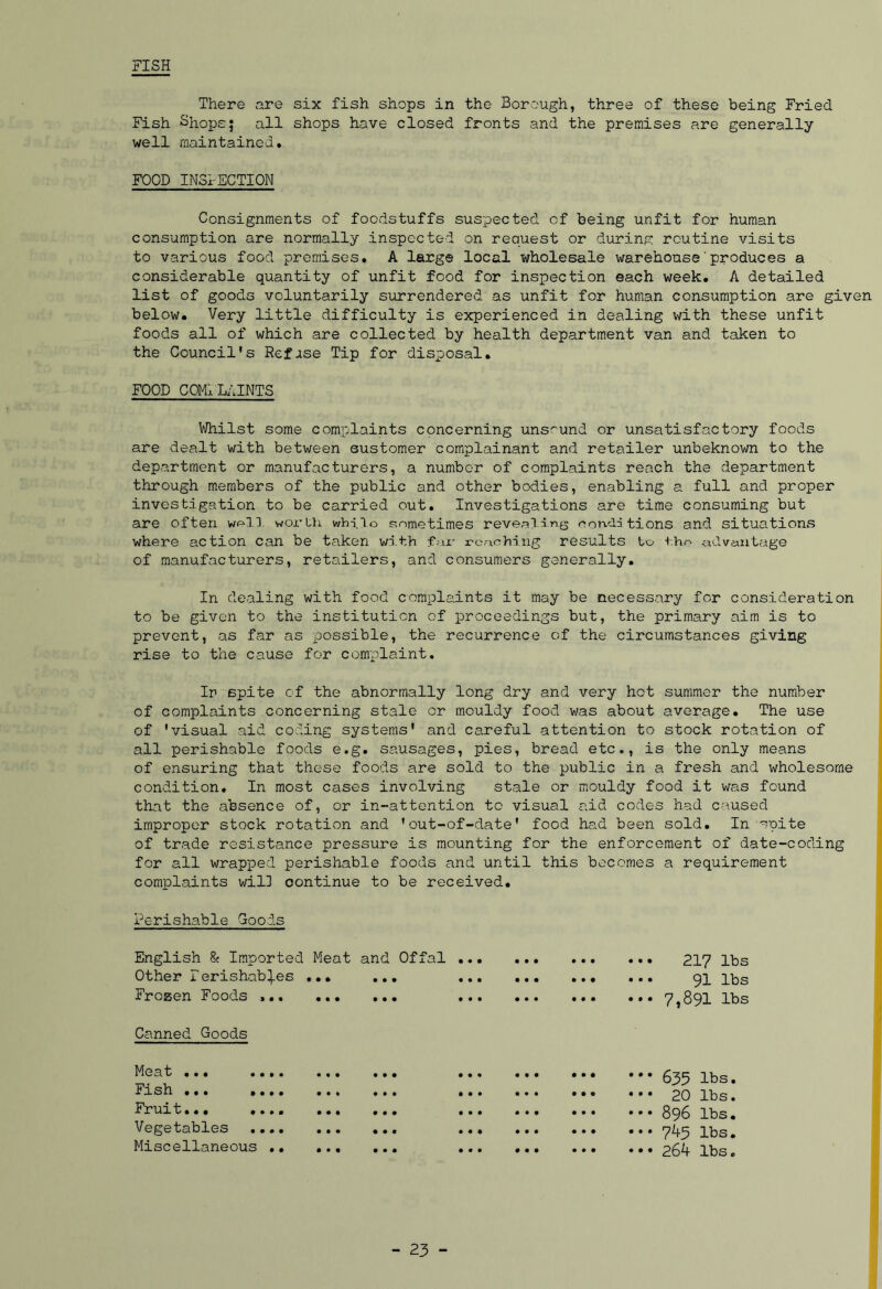 FISH There are six fish shops in the Borough, three of these being Fried Fish Shops; all shops have closed fronts and the premises are generally well maintained. FOOD IN3I-ECTI0N Consignments of foodstuffs suspected of being unfit for human consumption are normally inspected on request or during routine visits to various food premises. A large local wholesale warehouse'produces a considerable quantity of unfit food for inspection each week. A detailed list of goods voluntarily surrendered as unfit for human consumption are given below. Very little difficulty is experienced in dealing with these unfit foods all of which are collected by health department van and taken to the Council's Refase Tip for disposal. FOOD COMPLAINTS Whilst some complaints concerning unsound or unsatisfactory foods are dealt with between sustomer complainant and retailer unbeknown to the department or manufacturers, a number of complaints reach the department through members of the public and other bodies, enabling a full and proper investigation to be carried out. Investigations are time consuming but are often w^ll worth while sometimes revealing renditions and situations where action can be taken with fur reaching results to -the advantage of manufacturers, retailers, and consumers generally. In dealing with food complaints it may be necessary for consideration to be given to the institution of proceedings but, the primary aim is to prevent, as far as possible, the recurrence of the circumstances giving rise to the cause for complaint. In spite of the abnormally long dry and very hot summer the number of complaints concerning stale or mouldy food was about average. The use of 'visual aid coding systems' and careful attention to stock rotation of all perishable foods e.g. sausages, pies, bread etc., is the only means of ensuring that these foods are sold to the public in a fresh and wholesome condition. In most cases involving stale or mouldy food it was found that the absence of, or in-attention to visual aid codes had caused improper stock rotation and 'out-of-date' food had been sold. In ~pite of trade resistance pressure is mounting for the enforcement of date-coding a requirement 217 lbs 91 lbs 7,891 lbs 635 lbs. 20 lbs. 896 lbs. 745 lbs. 264 lbs. for all wrapped perishable foods and until this becomes complaints wil] continue to be received. Perishable Goods English & Imported Meat and Offal ... Other Perishab^es ... ... Frozen Foods ... • • • • • t • • • • • • • • • ••• ••• • • • • • • • • • • • Canned Goods Meat ... .. Fish ... .. Fruit... .. Vegetables Miscellaneous • • • • • * • •
