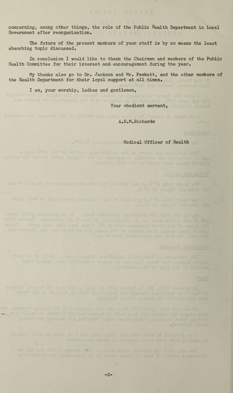 concerning, among other things, the role of the Public Health Department in Local Government after reorganisation. The future of the present members of your staff is by no means the least absorbing topic discussed. In conclusion I would like to thank the Chairman and members of the Public Health Committee for their interest and encouragement during the year. My thanks also go to Dr. Jackson and Mr. Peskett, and the other members of the Health Department for their loyal support at all times. I am, your worship, ladies and gentlemen, Your obedient servant, A.H.M,Richards Medical Officer of Health