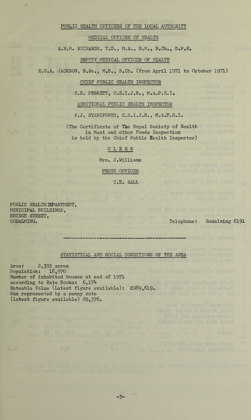 PUBLIC HEALTH OFFICERS OF THE LOCAL AUTHORITY MEDICAL OFFICER OF HEALTH A.H.M. RICHARDS, T.D., M.A., B.M.,, B.Ch., D.P.H. DEPUTY MEDICAL OFFICER OF HEALTH E.G.A. JACKSON, B.Sc., M.B,, B.Ch, (From April 1971 to October 1971) CHIEF PUBLIC HEALTH INSPECTOR C.R. PESKETT, C.S.I.J.B., M.A.P.H.I. ADDITIONAL PUBLIC HEALTH INSPECTOR V.J. STANIFORTH, C.S.I.J.B., M.A.P.H.I. (The Certificate of The Royal Society of Health in Meat and other Foods Inspection is held by the Chief Public Health Inspector) CLERK Mrs, J,Williams PESTS OFFICER C.E, HALL PUBLIC HEALTH lEPARTMENT, MUNICIPAL BUILDINGS, BRIDGE STREET, GODALMING. Telephone: Godaiming 6I9I STATISTICAL AND SOCIAL CONDITIONS OF THE AREA Area: 2,393 acres Population; 18,970 Number of inhabited houses at end of 1971 according to Rate Books: 6,174 Rateable Value (Latest figure available); £989,619. Sum represented by a penny rate (latest figure available) £9,376. -3-