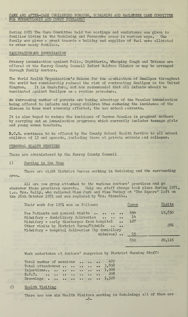 CARE AND AFTER-CARE (GUILDFORD BOROUGH, GOPALMING AMD HASLEMERE CARE COMMITTEE ■ FOR TUBERCULOSIS AND CHEST DISEASES) During 1971 The Care Committee held two meetings and assistance was given to families living in the Godalraing and Farncombe areas in various v;ays. One family was given a grant towards a holiday and supplies of fuel were allocated to other needy families. VACCINATION AID IMMUNISATION Primary immunisation against Polio, Diphtheria, Whooping Cough and Tetanus are offered at the Surrey County Council Infant V/elfare Clinics or may be arranged through family doctors. The V/orld Health Organisation's Scheme for the eradication of Smallpox throughout the world has considerably reduced the risk of contracting Smallpox in the United Kingdom. It is therefore, not now recommended that all infants should be vaccinated against Smallpox as-a routine procedure. An increasing number of parents are taking advantage of the Measles imm.unisation being offered to infants and young children thus reducing the incidence of the disease in tiose most commonly affected, the nev/ school entrants. It is also hoped to reduce the incidence of German Measles in pregnant mothers by carrying out an immunisation programme which currently includes teenage girls and young women teachers. B.C.G. continues to be offered by the County School Health Service to all school children of 13 and upwards, including those at private schools and colleges. PERSONAL HEALTH SERVICES These are administered by the Surrey County Council l) Nursing in the Home There are eight District Nurses working in Godaiming and the surrounding area. All are now group attached to the various doctors' practices and go wherever these practices operate. Only one staff change took place during 1971j i.e. Mrs. Kelly, who relieved Miss Park and Miss Mackey at 'The Square' left on the 26th October 1971 and v/as replaced by Mrs. Kinsella. Their work for 1971 was as follows; New Patients and general visits Midwifery - domiciliary deliveries Midwifery - early discharges from hospital .. Other visits by District Nurse/Midwife .. .. Midwifery - hospital deliveries (by domicilary midwives) .. Cases Visits 694 19,830 14 127 286 15 850 20,116 Work undertaken at doctors' surgeries by District Nursing Staff: Total number of sessions ^87 Total attendances .. 3?898 Injections 1,906 E.N.T 208 Dressings .. .. 1,326 2) Health Visiting There are now six Health Visitors v/orking in Godaiming; all of them are -8-