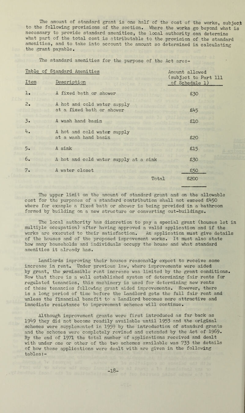 The amount of standard grant is one half of the cost of the works, subjec.t to the following provisions of the section. V/here the works go beyond what is' necessary to provide standard amenities, the local authority can determine what part of the total cost is attributable to the provision of the standard amenities, and to take into account the amount so determined in calculating the grant payable. The standard amenities for the purpose of the Act are:- Table of Standard Amenities Item Description Amount allowed (subject to Part 111 of Schedule l) 1. A fixed bath or shower £30 2, A hot and cold water supply at a fixed bath or shov;er £^5 3» A wash hand basin £10 A hot and cold water supply at a wash hand basin £20 5. A sink £15 6. A hot and cold water supply at a sink £30 7. A water closet £50 Total £200 The upper limit on the amount of standard grant and on the allowable cost for the purposes of a standard contribution shall not exceed £450 where for example a fixed bath or shower is being provided in a bathroom formed by building on a new structure or converting out-buildings. The local authority has discretion to pay a special grant (houses let in multiple occupation) after having approved a valid application and if the works are executed to their satisfaction. An application must give details of the houses and of the proposed improvement works. It must also state how many households and individuals occupy the house and what standard amenities it already has. Landlords improving their houses reasonably expect to receive some increase in rent^. Under previous law, where im.provements were aided by grant, the permissible rent increase was limited by the grant conditions. Now that there is a well established system of determining fair rents for regulated tenancies, this machinery is used for determining new rents of these tenancies followi'ng grant aided improvements. However, there is a long period of time before the Landlord gets the full fair rent and unless the financial benefit to a Landlord becomes more attractive and immediate resistance to improvement schemes will continue. Although improvement grants x-^ere first introduced as far back as 1949 they did not become readily available until 1993 nnd the original schemes were supplemented in 1959 by the introduction of standard grants and the schemes were completely revised and extended by the Act of I969. By the end of 1971 the total number of applications received and dealt v/ith under one or other of the two schemes available was 733 the details of how these applications were dealt with are given in the following tables:- -18-