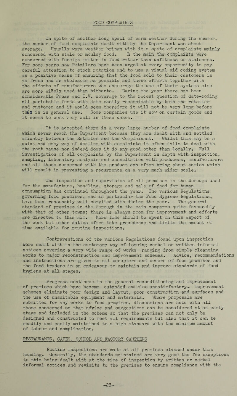 FOOD OQI^PLAINTS In spite of another lon^' spell of warm weather during the summer, the num.ber of food complaints dealt v/ith by the Department was about average. Usually warm weather brings with it a spate of complaints mainly concerned v/ith stale or mouldy food, h the main the complaints v/ere concerned with foreign matter in food rather than unfitness or staleness. For some years now Retailers have been urged at every opportunity to pay careful attention to stock rotation and to use a visual aid coding system as a positive means of ensuring that the food sold to their customers is as fresh and as wholesome as possible and these efforts together with the efforts of manufacturers who encourage the use of their systems also are more widely used than hitherto. During the year there has been considerable Press and T.V. coverage to the r-jcent question of date-coding all perishable foods with date easily recognisable by both the retailer and customer and it v\/ould seem therefore it v/ill not be very long before the^ is in general use. Some companies use it nov/ on certain goods and it seems to work very well in these cases. It is accepted there is a very large number of food complaints which never reach the Department because they are dealt with and settled amicably between the Retailer and the Complainant. Whilst this may be a quick and easy way of dealing with complaints it often fails to deal with the root cause nor indeed does it do any good other than locally. Full investigation of all complaints by the Department in depth with inspection, sampling, laboratory analysis and consultation v/ith producers, manufacturers and all those concerned v/ith the product can often bring about action which will result in preventing a recurrence on a very much wider scale. The inspection and supervision of all premises in the Borough used for the manufacture, handling, storage and sale of food for human consumption has continued throughout the year. The various Regulations governing food premises, and in particular the Food Hygiene Regulations, have been reasonably well complied with during the year. The general standard of premises in the Borough in the main compares quite favourably with that of other towns; there is alv/ays room for improvement and efforts are directed to this aim. More time should be spent on this aspect of the v/ork but other duties often take XJ^ecedence and limits the amount of time available for routine inspections. Contraventions of the various Regulations found upon inspection were dealt with in the customary v/ay of issuing verbal or written informal notices covering a very wide range of works ranging from simple cleansing v/orks to major reconstruction and improvement schemes. Advice, recommendation and instructions are given to all occupiers and ov/ners of food premises and the food traders in an endeavour to maintain and improve standards of food hygiene at all stages. Progress continues in the general reconditioning and improvement of premises which have become outmoded and also unsatisfactory.. Improvement schemes eliminate poor design and layout, poor construction and surfaces and the use of unsuitable equipment and materials, V/here proposals are submitted for any works to food prerpises, discussions are held with all those concerned so that advice and suggestions can be considered at an early stage and included in the scheme so that the premises can not only be designed and constructed to meet all requirements but also that it can be readily and easily maintained to a high standard vith the minimum amount of labour and complication, RESTAURANTS, CAFES, SCHOOL AND FACTORY CANTBET^S Routine inspections .are made at all premises classed under this heading. Generally, the standards maintained are very good the few exceptions to this being dealt T,i.th at the time of inspection by written or verbal informal notices and revisits to the premises to ensure compliance with the -23-