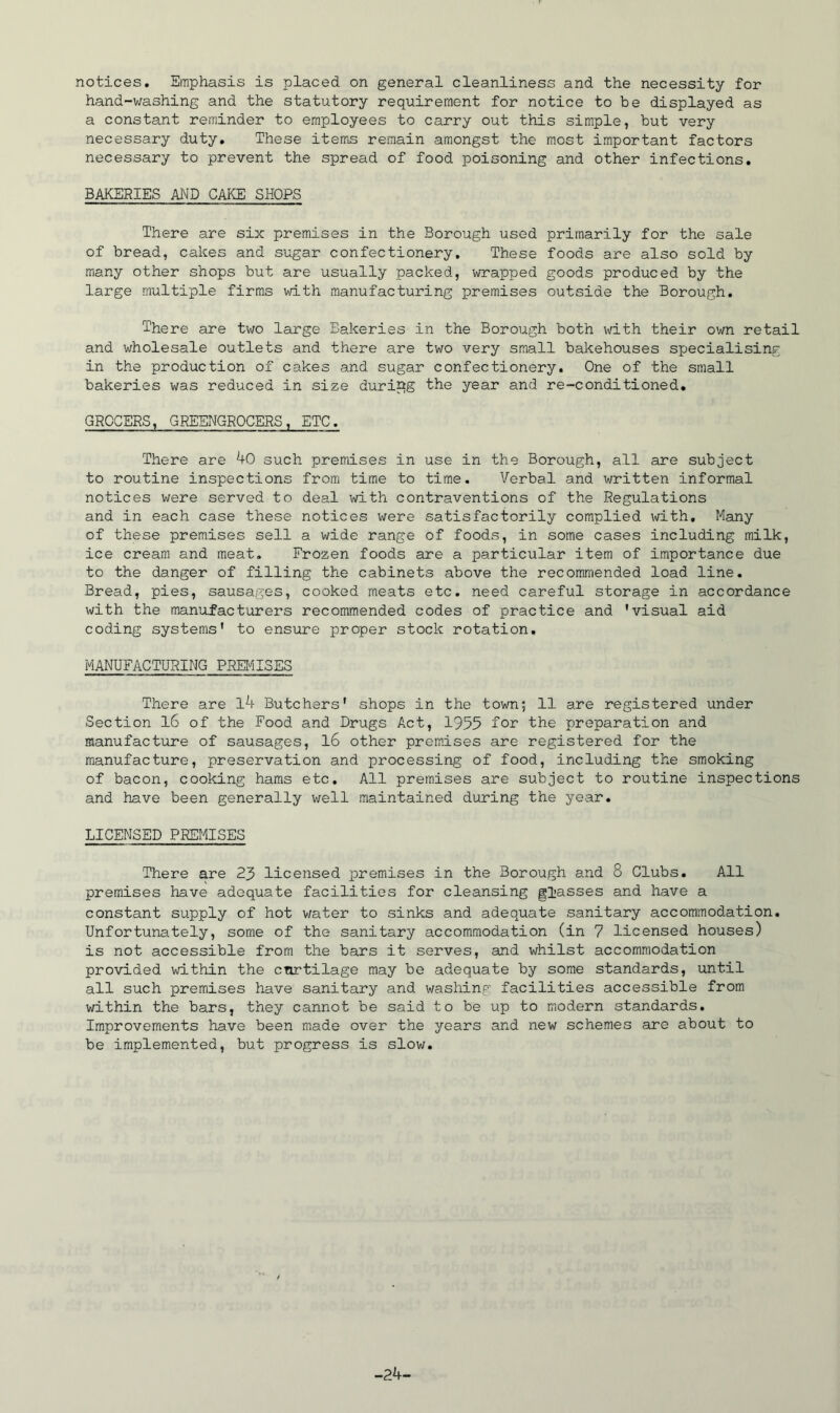 notices. Emphasis is placed on general cleanliness and the necessity for hand-washing and the statutory requirement for notice to be displayed as a constant reminder to employees to carry out this simple, but very necessary duty. These items remain amongst the most important factors necessary to prevent the spread of food poisoning and other infections, BAKERIES AND CAKE SHOPS There are six premises in the Borough used primarily for the sale of bread, cakes and sugar confectionery. These foods are also sold by many other shops but are usually packed, wrapped goods produced by the large multiple firms with manufacturing premises outside the Borough, There are tv^o large Bakeries in the Borough both with their own retail and wholesale outlets and there are two very small bakehouses specialising in the production of cakes and sugar confectionery. One of the small bakeries was reduced in size during the year and re-conditioned. GROCERS, GREENGROCERS, ETC. There are 40 such premises in use in the Borough, all are subject to routine inspections from time to time. Verbal and written informal notices were served to deal with contraventions of the Regulations and in each case these notices vi^ere satisfactorily complied with. Many of these premises sell a wide range of foods, in some cases including milk, ice cream and meat. Frozen foods are a particular item of importance due to the danger of filling the cabinets above the recommended load line. Bread, pies, sausages, cooked meats etc. need careful storage in accordance with the manufacturers recommended codes of practice and 'visual aid coding systems' to ensure proper stock rotation, MANUFACTURING PREIilSES There are l4 Butchers' shops in the town; 11 are registered under Section l6 of the Food and Drugs Act, 1955 '-^or the preparation and manufacture of sausages, l6 other premises are registered for the manufacture, preservation and processing of food, including the smoking of bacon, cooking hams etc. All premises are subject to routine inspections and have been generally well maintained during the year. LICENSED PREMISES There are 23 licensed premises in the Borough and 8 Clubs. All premises have adequate facilities for cleansing glasses and have a constant supply of hot v/ater to sinks and adequate sanitary accommodation. Unfortunately, some of the sanitary accommodation (in 7 licensed houses) is not accessible from the bars it serves, and whilst accommodation provided within the curtilage may be adequate by some standards, until all such premises have sanitary and washing facilities accessible from within the bars, they cannot be said to be up to modern standards. Improvements have been made over the years and new schemes are about to be implemented, but progress is slow. -24-