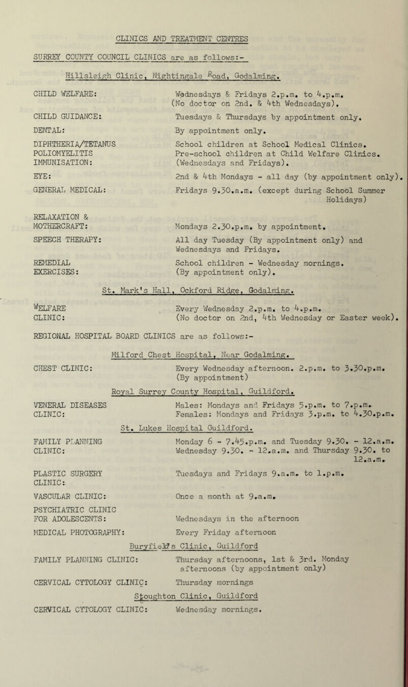 CLINICS AND TREATMENT CENTRES SURREY COUNTY COaNCIL CLINICS are as follows Hillsleipih Clinic, Nip-htinpiale -^oad, Godalming;. CHILD l^LFARE: CHILD GUIDANCE: DENTAL: DIPHTHERIA/TETANUS POLIOMYELITIS IMMUNISATION: EYE: GET^ERAI. MEDICAL: Wednesdays & Fridays 2.p,m, to A-,p,m. (No doctor on 2nd, & 4th Wednesdays), Tuesdays & Thursdays by appointment only, 3y appointment only. School children at School Medical Clinics, Pre-school children at Child Welfare Clinics, (V/ednesdays and Fridays), 2nd & 4th Mondays - all day (by appointment only) Fridays 9.30,a,m, (except during School Summer Holidays) RELAXATION & MOTHERCRAFT: SPEECH THERAPY: REMEDIAL EXERCISES: Mondays 2.30,p,m, by appointment. All day Tuesday (By appointment only) and Wednesdays and Fridays, School children - Wednesday mornings. (By appointment only). St, Mark’s Hall, Ockford Ridge, Godaiming. Welfare Every Wednesday 2,p.m, to 4.p,m. CLINIC: (No doctor on 2jid, 4th Wednesday or Easter week). REGIONAL HOSPITAL BOARD CLINICS are as follows CHEST CLINIC: Every Wednesday afternoon. 2.p.m, to 3*30,p.m, (By appointment) Royal Surrey County Hospital, Guildford, VENERAL DISEASES Males: Mondays and Fridays to 7. CLINIC: FAMILY PLANNING CLINIC: PLASTIC SURGERY CLINIC:. VASCULAR CLINIC: PSYCHIATRIC CLINIC FOR ADOLESCENTS: Females: Mondays and Fridays 3*p.m, to St, Lukes Hospital Guildford. Monday 6 - 7.45.p.m, and Tuesday 9»30. Wednesday 9*30. - 12.a.m, and Thursday Tuesdays and Fridays 9«a.m« to l.p.m. Once a month at 9»a«m* .p.m» 4.30,p.m. — 12•a,m• 9.30. to 12,a,m. MEDICAL PHOTOGRAPHY: Wednesdays in the afternoon Every Friday afternoon BuryfieM s Clinic , Guildford FAMILY PLANNING CLINIC: Thursday afternoons, 1st & 3rd. Monday afternoons (by appointment only) CERVICAL CYTOLOGY CLINIC: Thursday mornings S|;oughton Clinic, Guildford CERVICAL CYTOLOGY CLINIC: Wednesday mornings.