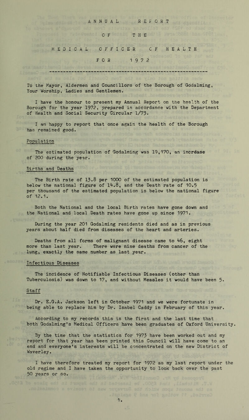 ANNUAL REPORT 0 F THE MEDICAL OFFICER OF HEALTH FOR 19 7 2 To the Mayor, Aldermen and Councillors of the Borough of Godaiming, Your Worship, Ladies and Gentlemen. I have the honour to present my Annual Report on the health of the Borough for the year 1972, prepared in accordance with the Department of Health and Social Security Circular 1/73. I an happy to report that once again the health of the Borough has remained good. Population The estimated population of Godaiming was 19,170, an increase of 200 during the year. Births and Deaths The Birth rate of 13.8 per 1000 of the estimated population is below the national figure of 14.8, and the Death rate of 10.5 per thousand of the estimated population is below the national figure of 12.1 Both the National and the local Birth rates have gone down and the National and local Death rates have gone up since 1971. During the year 201 Godaiming residents died and as in previous years about half died from diseases of the heart and arteries. Deaths from all forms of malignant disease came to 46, eight more than last year. There were nine deaths from cancer of the lung, exactly the same number as last year. Infectious Diseases The incidence of Notifiable Infectious Diseases (other than Tuberculosis) was down to 17, and without Measles it would have been 5* Staff Dr. E.G.A. Jackson left in October 1971 and we were fortunate in being able to replace him by Dr. Isabel Caddy in February of this year. According to my records this is the first and the last time that both Godaiming's Medical Officers have been graduates of Oxford University. By the time that the statistics for 1973 have been worked out and my report for that year has been printed this Council will have come to an end and everyone's interests will be concentrated on the new District of Waverley. I have therefore treated my report for 1972 as my last report under the old regime and I have taken the opportunity to look back over the past 50 years or so.