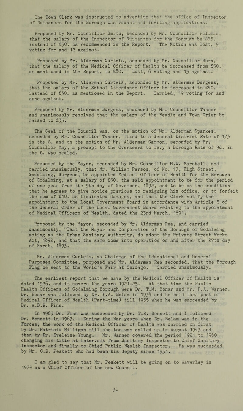 The Town Clerk was instructed to advertise that the office of Inspector of Nuisances for the Borough was vacant and inviting applications. Proposed by Mr. Councillor Smith, seconded by Mr. Councillor Pullman, that the salary of the Inspector of Nuisances for the Borough be £75- instead of £50. as recommended in the Report. The Motion was lost, 9 voting for and 12 against. Proposed by Mr. Alderman Curteis, seconded by Mr. Councillor Horn, that the salary of the Medical Officer of Health be increased from £50. as mentioned in the Report, to £80. Lost, 6 voting and 15 against. Proposed by Mr. Alderman Curteis, seconded by Mr. Alderman Burgess, that the salary of the School Attendance Officer be increased to £40. instead of £30. as mentioned in the Report. Carried, 19 voting for and none against. Proposed by Mr. Alderman Burgess, seconded by Mr. Councillor Tanner and unanimously resolved that the salary of the 3eadle and Town Crier be raised to £35* The Seal of the Council was, on the motion of Mr. Alderman Sparkes, seconded by Mr. Councillor Tanner, fixed to a General District Rate of 1/3 in the £, and on the motion of Mr. Alderman Gammon, seconded by Mr. Councillor May, a precept to the Overseers to levy a Borough Rate of 9d. in the £. was sealed. Proposed by the Mayor, seconded by Mr. Councillor M.W. Marshall, and carried unanimously, that Mr. William Parson, of No. 17, High Street, Godalming, Surgeon, be appointed Medical Officer of Health for the Borough of Godaiming, at a salary of £50. the said appointment to be for the period of one year from the 9th day of November, 1892, and to be on the condition that he agrees to give notice previous to resigning his office, or to forfeit the sum of £10. as liquidated damages, and that the Clerk notify the appointment to the Local Government Board in accordance with Article 5 of the General Order of the Local Government Board relating to the appointment of Medical Officers of Health, dated the 23rd March, 1891. Proposed by the Mayor, seconded by Mr. Alderman Rea, and carried unanimously, ’’That the Mayor and Corporation of the Borough of Godaiming acting as the Urban Sanitary Authority, do adopt the Private Street Works Act, 1892, and that the same come into operation on and after the 27th day of March, l893« Mr. Alderman Curteis, as Chairman of the Educational and General Purposes Committee, proposed and Mr. Alderman Rea seconded, that the Borough Flag be sent to the World's Fair at Chicago. Carried unanimously. The earliest report that we have by the Medical Officer of Health is dated 1926. and it covers the years 1921-25. At that time the Public Health Officers of Godaiming Borough were Dr. T.M. Bonar and Mr. P.A. Warner, Dr. Bonar was followed by Dr. F.A. Belam in 193^ and he held the. post of Medical Officer of Health (Part-time) till 1955 when he was succeeded by Dr. A.B.R. Finn. In 1963 Dr. Finn was succeeded by Dr. T.R. Bennett and I followed Dr, Bennett in 1967. During the War years when Dr. Belam was in the Forces, the work of the Medical Officer of Health was carried on first by Dr. Patricia Milligan till she too was called up in August 19^+3 and then by Dr. Eveleine Young. Mr. Warner covered the period 1921 to i960 changing his title at intervals from Sanitary Inspector to Chief Sanitary Inspector and finally to Chief Public Health Inspector. He was succeeded by Mr. C.R. Peskett who had been his deputy since 1951* I am glad to say that Mr. Peskett will be going on to Waverley in 197^ as a Chief Officer of the new Council.