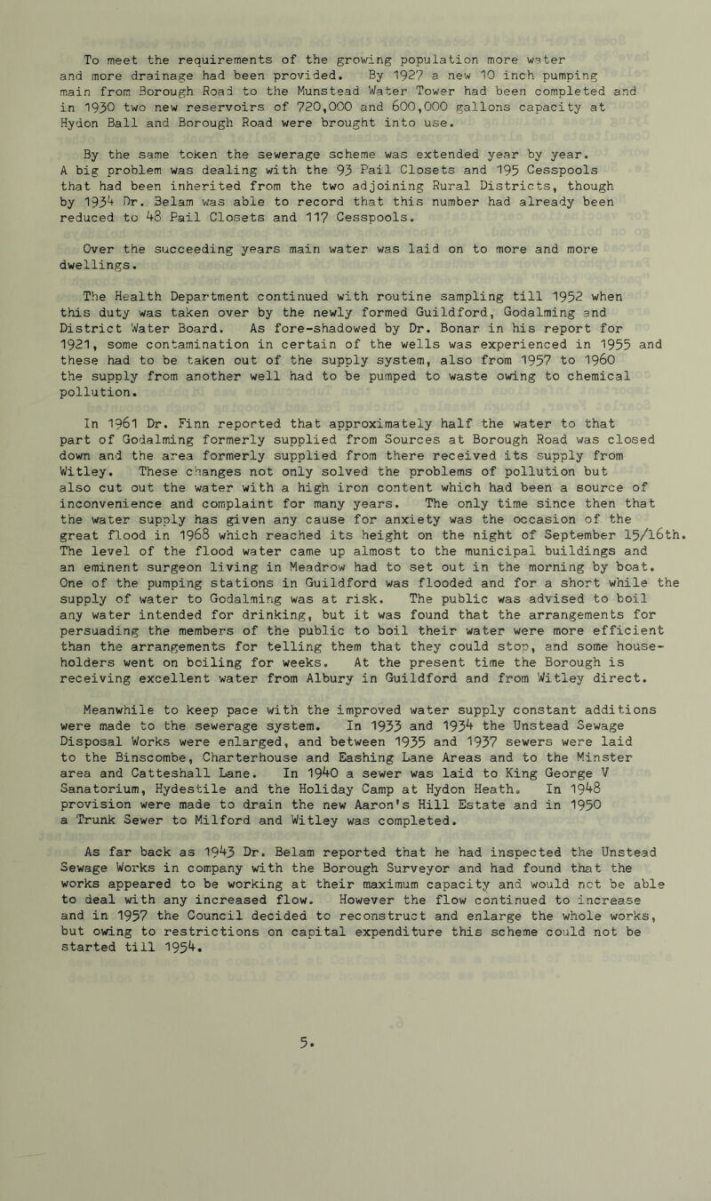 To meet the requirements of the growing population more water and more drainage had been provided. By 1927 a new 10 inch pumping main from Borough Road to the Munstead Water Tower had been completed and in 1930 two new reservoirs of 720,000 and 600,000 gallons capacity at Hydon Ball and Borough Road were brought into use. By the same token the sewerage scheme was extended year by year. A big problem was dealing with the 93 Pail Closets and 195 Cesspools that had been inherited from the two adjoining Rural Districts, though by 193^ Dr. 3elam was able to record that this number had already been reduced to 9-8 Pail Closets and 117 Cesspools. Over the succeeding years main water was laid on to more and more dwellings. The Health Department continued with routine sampling till 1952 when this duty was taken over by the newly formed Guildford, Godaiming and District Water Board. As fore-shadowed by Dr. Bonar in his report for 1921, some contamination in certain of the wells was experienced in 1955 and these had to be taken out of the supply system, also from 1957 to i960 the supply from another well had to be pumped to waste owing to chemical pollution. In 1961 Dr. Finn reported that approximately half the water to that part of Godaiming formerly supplied from Sources at Borough Road was closed down and the area formerly supplied from there received its supply from Witley. These changes not only solved the problems of pollution but also cut out the water with a high iron content which had been a source of inconvenience and complaint for many years. The only time since then that the water supply has given any cause for anxiety was the occasion of the great flood in 1968 which reached its height on the night of September 15/l6th. The level of the flood water came up almost to the municipal buildings and an eminent surgeon living in Meadrow had to set out in the morning by boat. One of the pumping stations in Guildford was flooded and for a short while the supply of water to Godaiming was at risk. The public was advised to boil any water intended for drinking, but it was found that the arrangements for persuading the members of the public to boil their water were more efficient than the arrangements for telling them that they could stop, and some house- holders went on boiling for weeks. At the present time the Borough is receiving excellent water from Albury in Guildford and from Witley direct. Meanwhile to keep pace with the improved water supply constant additions were made to the sewerage system. In 1933 and 193^+ the Unstead Sewage Disposal Works were enlarged, and between 1935 and 1937 sewers were laid to the Binscombe, Charterhouse and Eashing Lane Areas and to the Minster- area and Catteshall Lane. In 19^0 a sewer was laid to King George V Sanatorium, Hydestile and the Holiday Camp at Hydon Heath. In 19^8 provision were made to drain the new Aaron's Hill Estate and in 1950 a Trunk Sewer to Milford and Witley was completed. As far back as 19^3 Dr. Belam reported that he had inspected the Unstead Sewage Works in company with the Borough Surveyor and had found that the works appeared to be working at their maximum capacity and would net be able to deal with any increased flow. However the flow continued to increase and in 1957 the Council decided to reconstruct and enlarge the whole works, but owing to restrictions on capital expenditure this scheme could not be started till 195^«