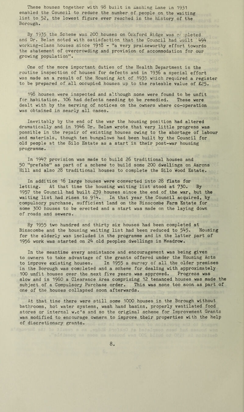 These houses together with 98 built in cashing Lane in 1931 enabled the Council to reduce the number of people on the waiting list to 52, the lowest figure ever reached in the history of the Borough. By 1935 the Scheme was 200 houses on Ockford Ridge was c r.pleted and Dr. Belam noted with satisfaction that the Council had built '494 working-class houses since 1918 - Ma very praiseworthy effort towards the abatement of overcrowding and provision of accommodation for our growing population. One of the more important duties of the Health Department is the routine inspection of houses for defects and in 1936 a special effort was made as a result of the Housing Act of 1935 which required a register to be prepared of all occupied houses up to the rateable value of £25. 198 houses were inspected and although none were found to be unfit for habitation, 106 had defects needing $0 be remedied. These were dealt with by the serving of notices on the owners where co-operation was obtained in nearly all cases. Inevitably by the end of the war the housing position had altered dramatically and in 1946 Dr. Belam wrote that very little progress was possible in the repair of existing houses owing to the shortage of labour and materials, though ten bungalows had been built by the Council for old people at the Silo Estate as a start in their post-war housing programme. In 1947 provision was made to build 26 traditional houses and 50 prefabs as part of a scheme to build some 200 dwellings on Aarons Hill and also 28 traditional houses to complete the Silo Wood Estate. In addition 16 large houses were converted into 28 flats for letting. At that time the housing waiting list stood at 730. By 1957 the Council had built 239 houses since the end of the war, but the waiting list had risen to 9^* In that year the Council acquired, by compulsory purchase, sufficient land on the Binscombe Farm Estate for some 300 houses to be erected and a start was made on the laying down of roads and sewers. By 1955 two hundred and thirty six houses had been completed at Binscombe and the housing waiting list had been reduced to 5^5* Housing for the elderly was included in the programme and in the latter part of 1956 work was started on 24 old peoples dwellings in Meadrow. In the meantime every assistance and encouragement was being given to owners to take advantage of the grants offered under the Housing Acts to improve existing houses. In 1955 a survey of all the older premises in the Borough was completed and a scheme for dealing with approximately 100 unfit houses over the next five years was approved. Progress was slow and in i960 a Clearance Area comprising 12 t.enanced houses was made the subject of a Compulsory Purchase order. This was none too soon as part of one of the houses collapsed soon afterwards. At that time there were still some 1000 houses in the Borough without bathrooms, hot water systems, wash hand basins, properly ventilated food stores or internal w.c's and so the original scheme for Improvement Grants was modified to encourage owners to improve their properties with the help of discretionary grants.