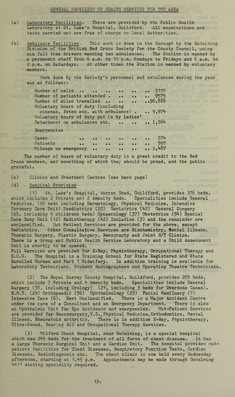 GENERAL PROVISION OF HEALTH SERVICES FOR THE AREA (a) Laboratory Facilities. These are provided by the Public Health Laboratory at St. Luke's Hospital, Guildford. All examinations and tests carried out are free of charge to Local Authorities. (b) Ambulance Facilities. This work is done in the Borough by the Godaiming Division of the British Red Cross Society for the County Council, using six full time drivers manning two ambulances. The Station is manned by a permanent staff from 6 a.m. to 10 p.m. Mondays to Fridays and 6 a.m. to 2 p.m. on Saturdays. At other times the Station is manned by voluntary members. Work done by the Society's personnel and ambulances during the year was as follows:- Number of calls .. .. 5197 Number of patients attended • .. .. .. 9575 Number of miles travelled .56,888 Voluntary hours of duty (including cinemas, fetes etc. with ambulance) . .. 9,97*+ Voluntary hours of duty put in by Ladies' Detachment on ambulances etc. .. •• .. 1,564 Emergencies Cases 574 Patients .. 597 Mileage on emergency 1,487 The number of hours of voluntary duty is a great credit to the Red Cross members, and something of which they should be proud, and the public grateful. (c) Clinics and Treatment Centres (see back page) (d) Hospital Provision (l) St. Luke's Hospital, Warren Road, Guildford, provides 376 beds, which includes 2 Private and 2 Amenity beds. Specialities include General Medicine, (90 beds including Dermatology, Physical Medicine, Intensive Coronary Care Unit) Paediatrics (22) Geriatrics (42) General Surgery (65, including 9 childrens beds) Gynaecology (37) Obstetrics (54) Special Care Baby Unit (12) Radiotherapy (42) Isolation (3) and the remainder are unclassified. Out Patient Services are provided for the above, except Geriatrics. Other Consultative Services are Biochemistry, Mental Illness, Thoracic Surgery, Plastic Surgery, Renography and Joint R/T Clinics. There is a Group and Public Health Service Laboratory and a Child Assessment Unit is shortly to be opened. Full Services are provided for X-Ray, Physiotherapy, Occupational Therapy and E.C.G. The Hospital is a Training School for State Registered and State Enrolled Nurses and Part 1 Midwifery. In addition training is available for Laboratory Technicians, Student Radiographers and Operating Theatre Technicians. (2) The Royal Surrey County Hospital, Guildford, provides 205 beds, which include 7 Private and 4 Amenity beds. Specialities include General Surgery (33, including Urology) (21, including 3 beds for Overdose Cases). E.N.T. (29) Orthopaedic (56) Ophthalmology (23) Facial Maxiluary (7) Intensive Care (6). Rest Unclassified. There is a Major Accident Centre under the care of a Consultant and an Emergency Department. There is also an Ophthalmic Unit for Eye Accidents and emergencies. Out-Patient Services are provided for Neurosurgery,V.D.,Physical Medicine,Orthodontics, Mental Illness, Rheumatoid Arthritis. There is in addition X-Ray, Physiotherapy, Ultra-Sound, Hearing Aid and Occupational Therapy Services. (3) Milford Chest Hospital, near Godaiming, is a special hospital which has 245 beds for the treatment of all forms of chest disease. It has a large Thoracic Surgical Unit and a Cardiac Unit. The hospital provides out- patient facilities for Chest Diseases, Respiratory Function Tests, Cardiac Diseases, Radiodiagnosis etc. The chest clinic is now held every Wednesday afternoon, starting at 1.45 p.m. Appointments may be made through Godaiming 4411 stating speciality required.