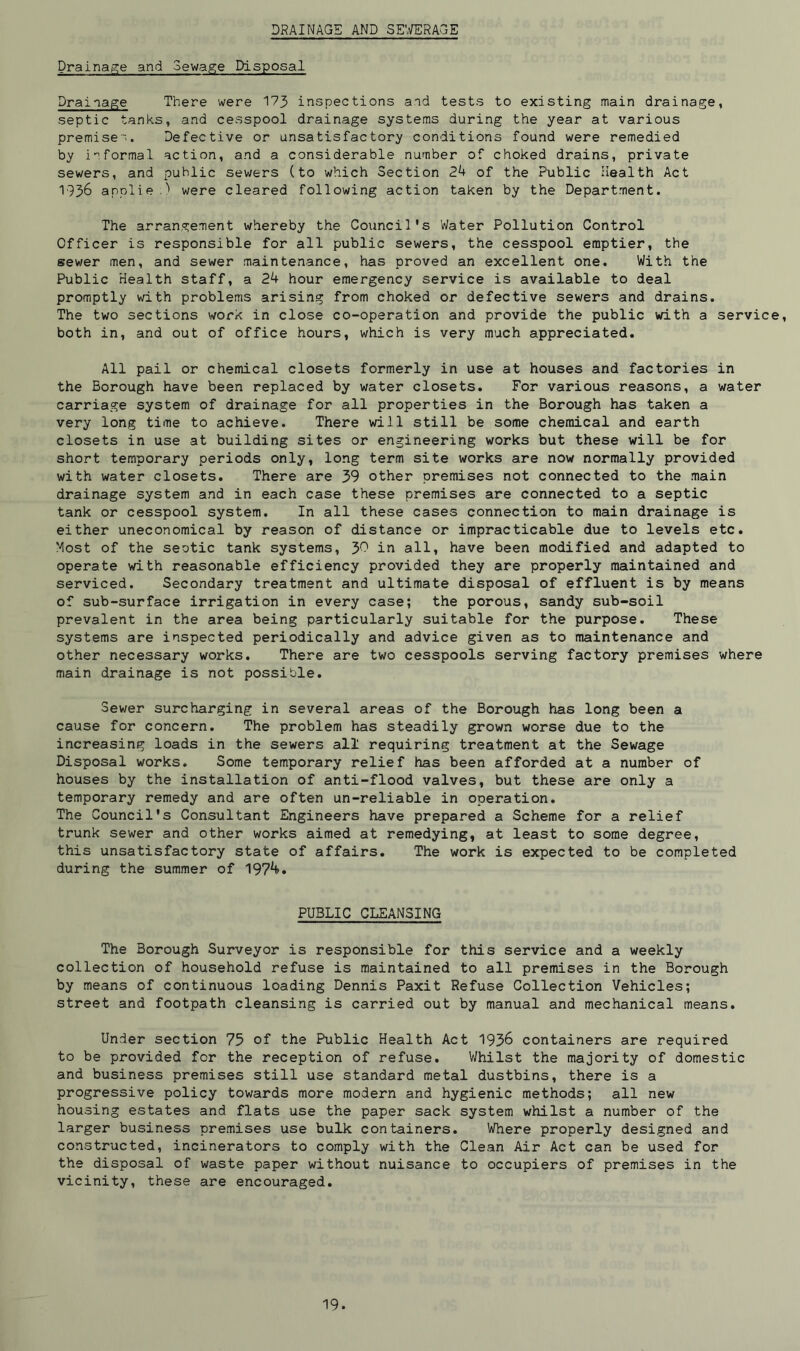 DRAINAGE AND SEWERAGE Drainage and Sewage Disposal Drainage There were 173 inspections and tests to existing main drainage, septic tanks, and cesspool drainage systems during the year at various premise'. Defective or unsatisfactory conditions found were remedied by informal action, and a considerable number of choked drains, private sewers, and public sewers (to which Section 24 of the Public Health Act 1936 applie.) were cleared following action taken by the Department. The arrangement whereby the Council's Water Pollution Control Officer is responsible for all public sewers, the cesspool emptier, the sewer men, and sewer maintenance, has proved an excellent one. With the Public Health staff, a 24 hour emergency service is available to deal promptly with problems arising from choked or defective sewers and drains. The two sections work in close co-operation and provide the public with a service, both in, and out of office hours, which is very much appreciated. All pail or chemical closets formerly in use at houses and factories in the Borough have been replaced by water closets. For various reasons, a water carriage system of drainage for all properties in the Borough has taken a very long time to achieve. There will still be some chemical and earth closets in use at building sites or engineering works but these will be for short temporary periods only, long term site works are now normally provided with water closets. There are 39 other premises not connected to the main drainage system and in each case these premises are connected to a septic tank or cesspool system. In all these cases connection to main drainage is either uneconomical by reason of distance or impracticable due to levels etc. Most of the seotic tank systems, J>0 in all, have been modified and adapted to operate with reasonable efficiency provided they are properly maintained and serviced. Secondary treatment and ultimate disposal of effluent is by means of sub-surface irrigation in every case; the porous, sandy sub-soil prevalent in the area being particularly suitable for the purpose. These systems are inspected periodically and advice given as to maintenance and other necessary works. There are two cesspools serving factory premises where main drainage is not possible. Sewer surcharging in several areas of the Borough has long been a cause for concern. The problem has steadily grown worse due to the increasing loads in the sewers all requiring treatment at the Sewage Disposal works. Some temporary relief has been afforded at a number of houses by the installation of anti-flood valves, but these are only a temporary remedy and are often un-reliable in operation. The Council's Consultant Engineers have prepared a Scheme for a relief trunk sewer and other works aimed at remedying, at least to some degree, this unsatisfactory state of affairs. The work is expected to be completed during the summer of 1974>. PUBLIC CLEANSING The Borough Surveyor is responsible for this service and a weekly collection of household refuse is maintained to all premises in the Borough by means of continuous loading Dennis Paxit Refuse Collection Vehicles; street and footpath cleansing is carried out by manual and mechanical means. Under section 75 of the Public Health Act 1936 containers are required to be provided for the reception of refuse. Whilst the majority of domestic and business premises still use standard metal dustbins, there is a progressive policy towards more modern and hygienic methods; all new housing estates and flats use the paper sack system whilst a number of the larger business premises use bulk containers. Where properly designed and constructed, incinerators to comply with the Clean Air Act can be used for the disposal of waste paper without nuisance to occupiers of premises in the vicinity, these are encouraged.